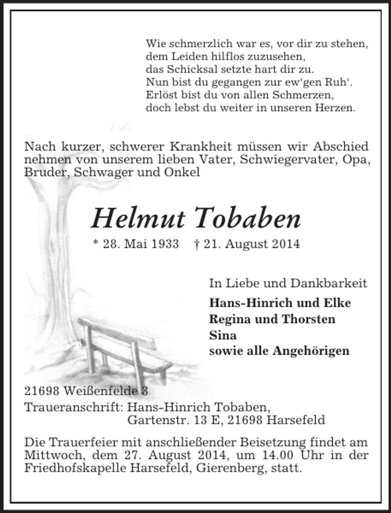 <p>Wie schmerzlich war es, vor dir zu stehen,<br />dem Leiden hilflos zuzusehen,<br />das Schicksal setzte hart dir zu.<br />Nun bist du gegangen zur ew‘gen Ruh‘.<br />Erlöst bist du von allen Schmerzen,<br />doch lebst du weiter in unseren Herzen.<br />Nach kurzer, schwerer Krankheit müssen wir Abschied nehmen von unserem lieben Vater, Schwiegervater, Opa, Bruder, Schwager und Onkel<br />Helmut Tobaben<br />* 28. Mai 1933 † 21. August 2014<br />In Liebe und Dankbarkeit<br />Hans-Hinrich und Elke<br />Regina und Thorsten<br />Sina<br />sowie alle Angehörigen<br />21698 Weißenfelde 3<br />Traueranschrift: Hans-Hinrich Tobaben,<br />Gartenstr. 13 E, 21698 Harsefeld<br />Die Trauerfeier mit anschließender Beisetzung findet am Mittwoch, dem 27. August 2014, um 14.00 Uhr in der Friedhofskapelle Harsefeld, Gierenberg, statt.</p>