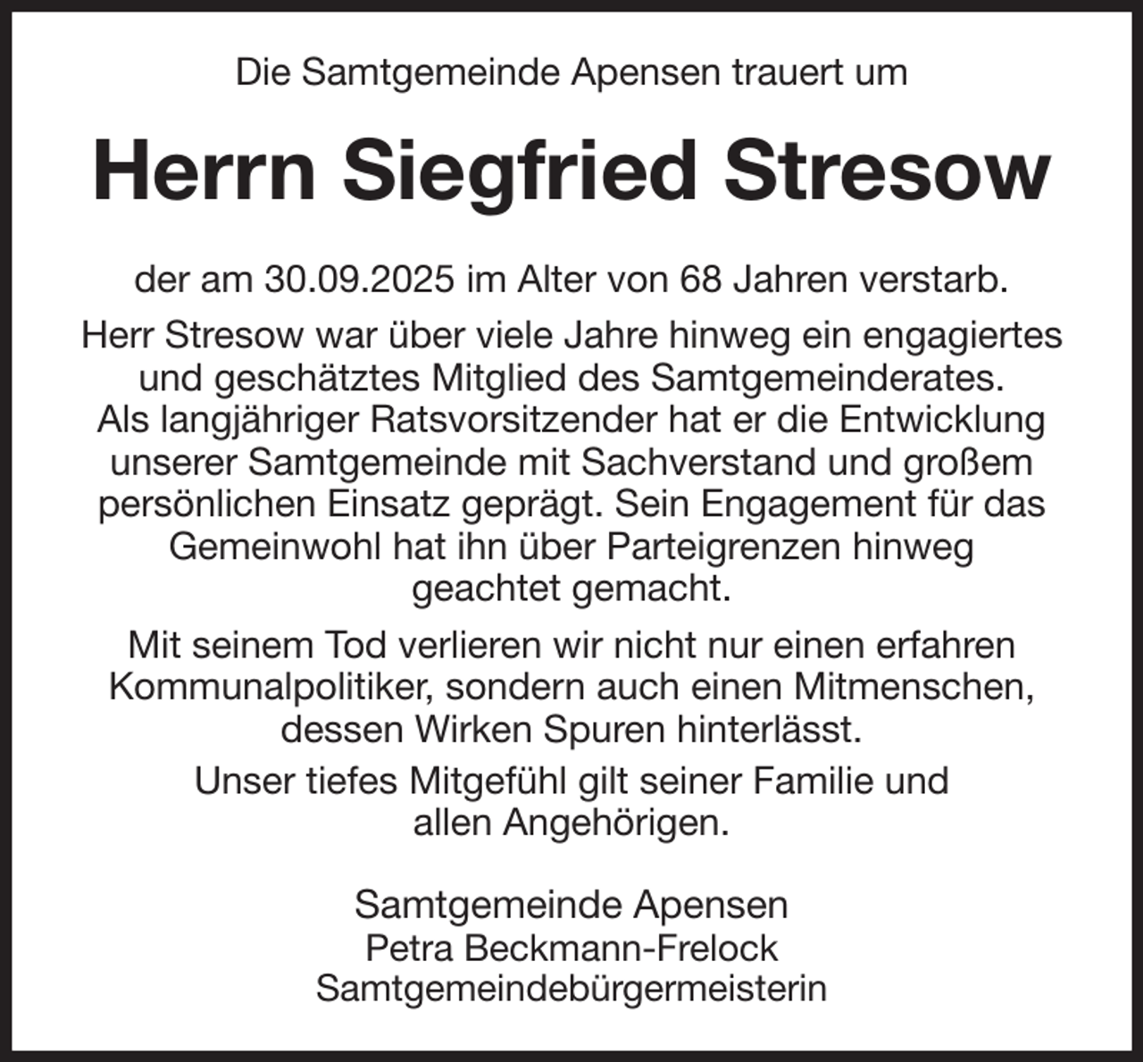 <p>Die Samtgemeinde Apensen trauert um<br />Herrn Siegfried Stresow<br />der am 30.09.2025 im Alter von 68 Jahren verstarb.<br />Herr Stresow war über viele Jahre hinweg ein engagiertes und geschätztes Mitglied des Samtgemeinderates.<br />Als langjähriger Ratsvorsitzender hat er die Entwicklung<br />unserer Samtgemeinde mit Sachverstand und großem persönlichen Einsatz geprägt. Sein Engagement für das Gemeinwohl hat ihn über Parteigrenzen hinweg<br />geachtet gemacht.<br />Mit seinem Tod verlieren wir nicht nur einen erfahren<br />Kommunalpolitiker, sondern auch einen Mitmenschen, dessen Wirken Spuren hinterlässt.<br />Unser tiefes Mitgefühl gilt seiner Familie und<br />allen Angehörigen.<br />Samtgemeinde Apensen<br />Petra Beckmann-Frelock<br />Samtgemeindebürgermeisterin</p>