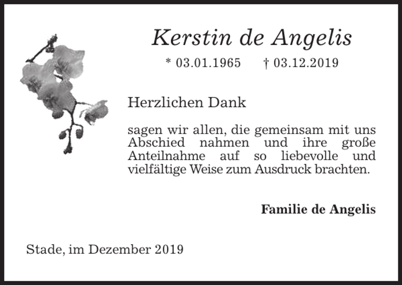 <p>Kerstin de Angelis<br />* 03.01.1965 † 03.12.2019<br />Herzlichen Dank</p><p>sagen wir allen, die gemeinsam mit uns Abschied nahmen und ihre große<br />Anteilnahme auf so liebevolle und<br />vielfältige Weise zum Ausdruck brachten.<br />Familie de Angelis<br />Stade, im Dezember 2019</p>