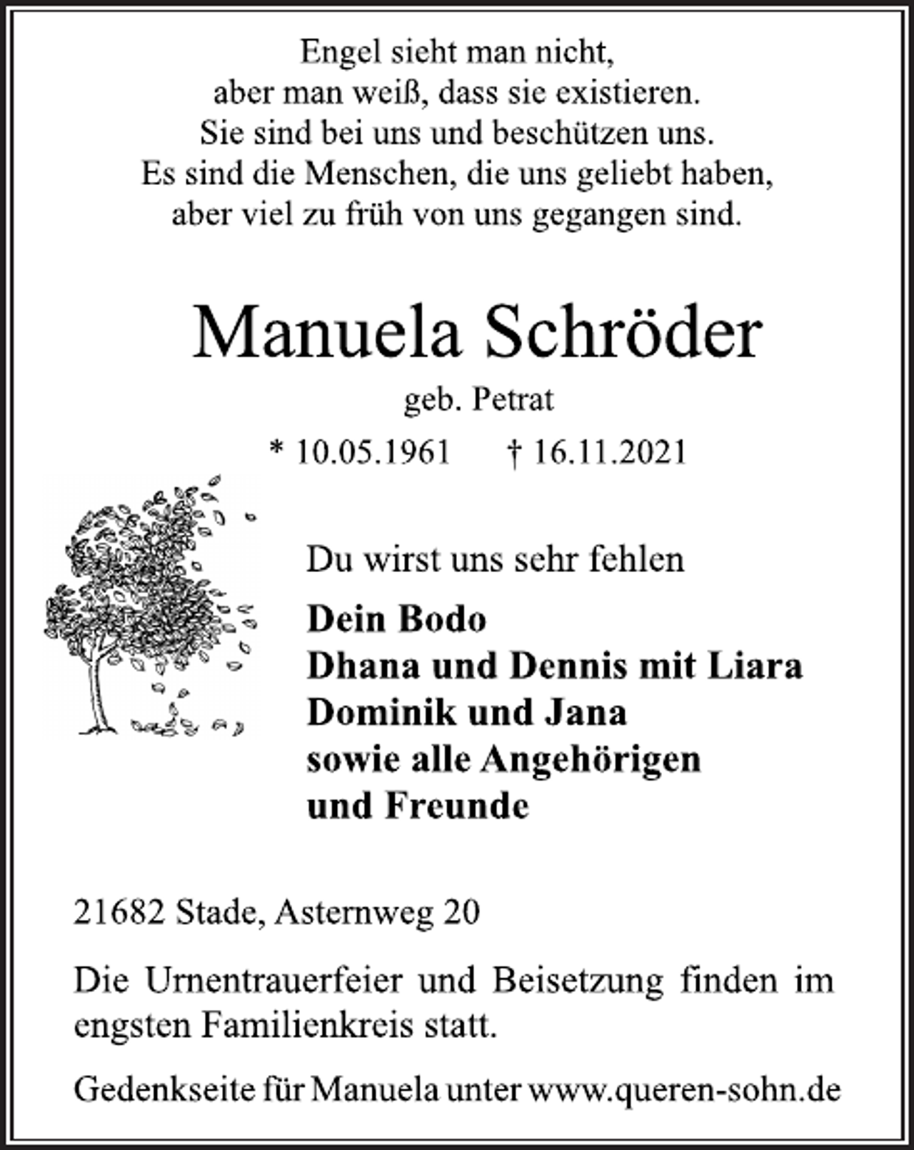 <p>Engel sieht man nicht,<br />aber man weiß, dass sie existieren.<br />Sie sind bei uns und beschützen uns.<br />Es sind die Menschen, die uns geliebt haben,<br />aber viel zu früh von uns gegangen sind.<br />Manuela Schröder<br />geb. Petrat<br />* 10.05.1961 † 16.11.2021<br />Du wirst uns sehr fehlen<br />Dein Bodo<br />Dhana und Dennis mit Liara<br />Dominik und Jana<br />sowie alle Angehörigen<br />und Freunde<br />21682 Stade, Asternweg 20<br />Die Urnentrauerfeier und Beisetzung finden im<br />engsten Familienkreis statt.<br />Gedenkseite für Manuela unter www.queren-sohn.de</p>