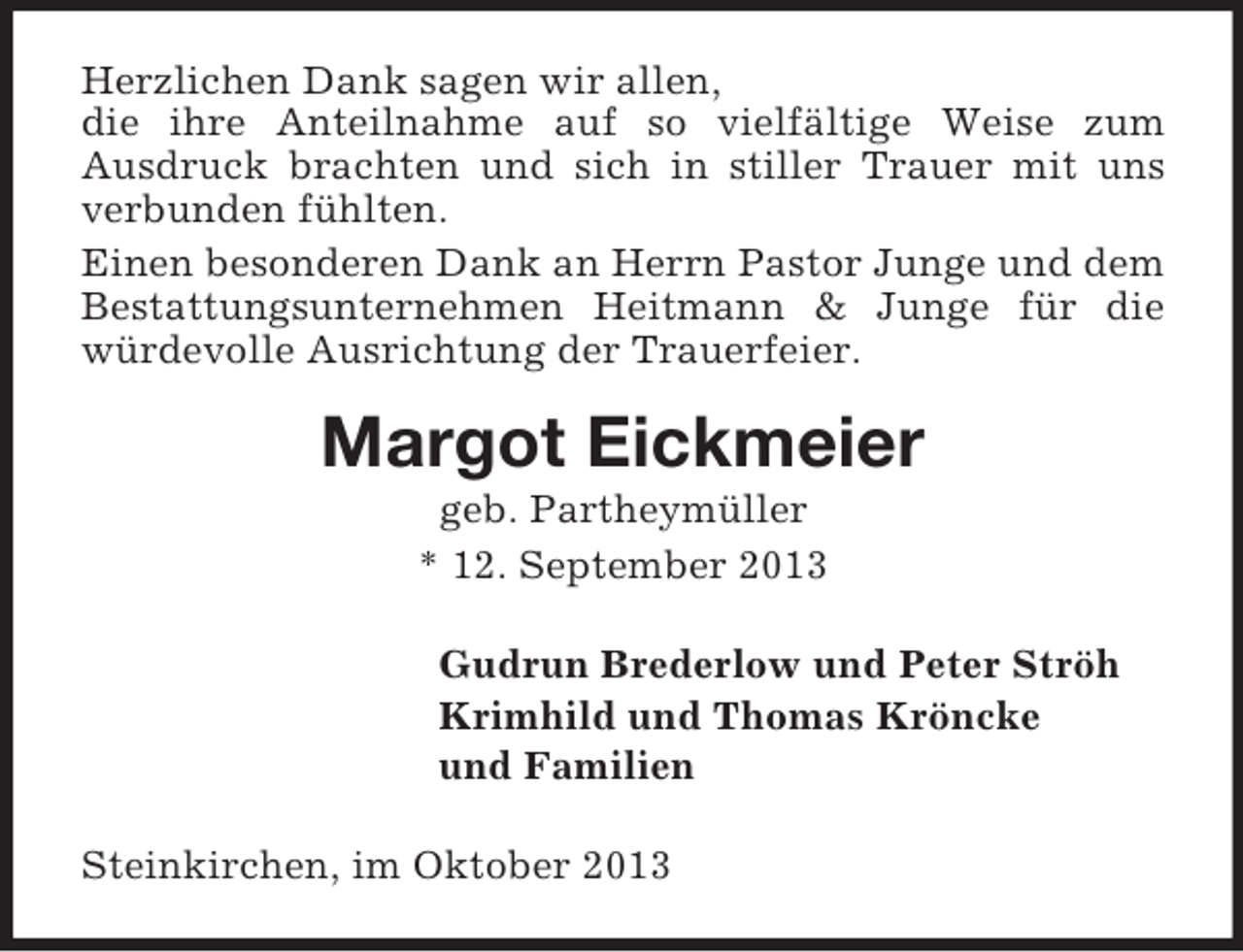 <p>Herzlichen Dank sagen wir allen,<br />die ihre Anteilnahme auf so vielfältige Weise zum<br />Ausdruck brachten und sich in stiller Trauer mit uns<br />verbunden fühlten.<br />Einen besonderen Dank an Herrn Pastor Junge und dem<br />Bestattungsunternehmen Heitmann &amp; Junge für die<br />würdevolle Ausrichtung der Trauerfeier.</p><p>Margot Eickmeier<br />geb. Partheymüller<br />* 12. September 2013<br />Gudrun Brederlow und Peter Ströh<br />Krimhild und Thomas Kröncke<br />und Familien<br />Steinkirchen, im Oktober 2013</p>
