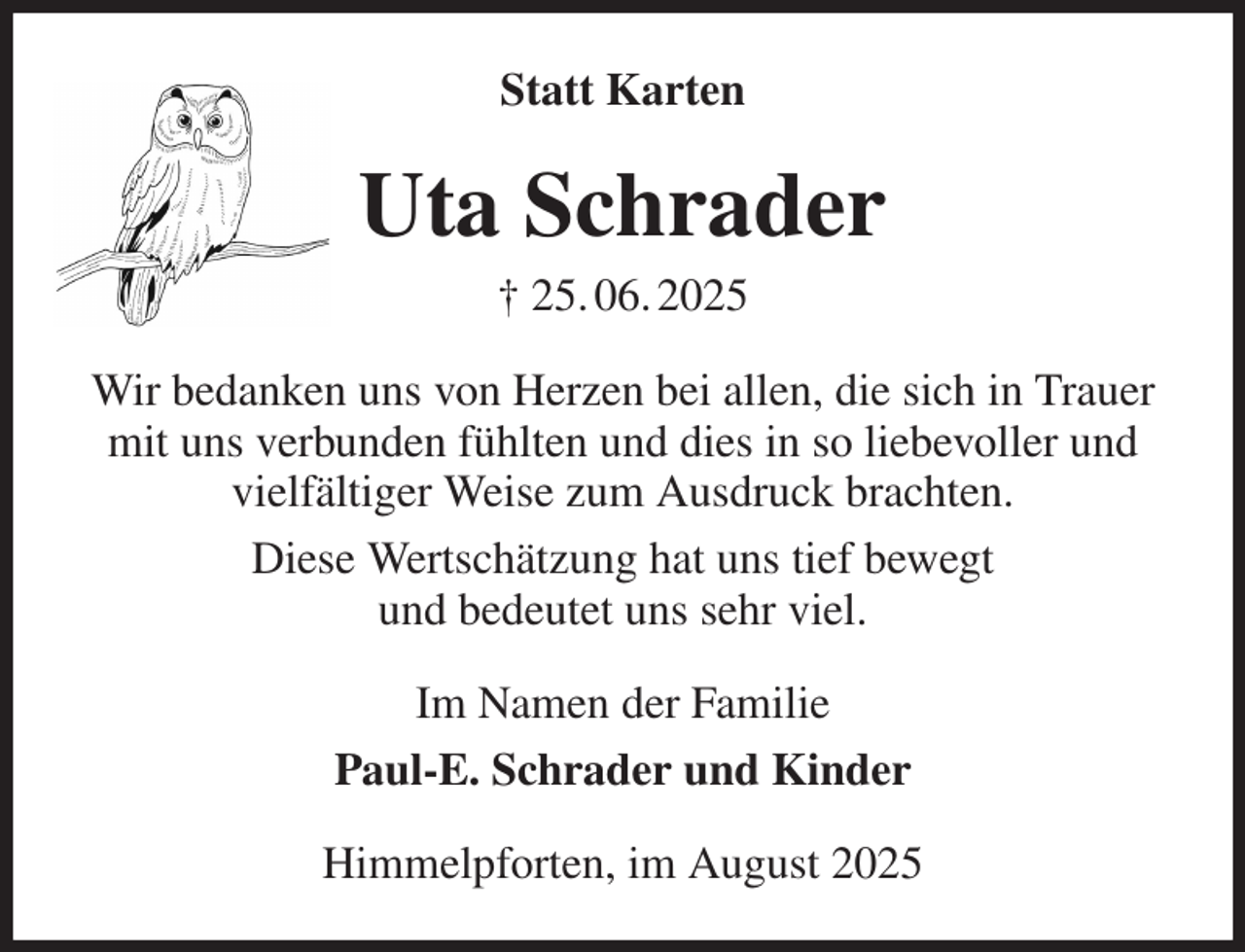 <p>Statt Karten<br />Uta Schrader<br />† 25. 06. 2025<br />Wir bedanken uns von Herzen bei allen, die sich in Trauer mit uns verbunden fühlten und dies in so liebevoller und vielfältiger Weise zum Ausdruck brachten.<br />Diese Wertschätzung hat uns tief bewegt<br />und bedeutet uns sehr viel.<br />Im Namen der Familie<br />Paul-E. Schrader und Kinder<br />Himmelpforten, im August 2025</p>