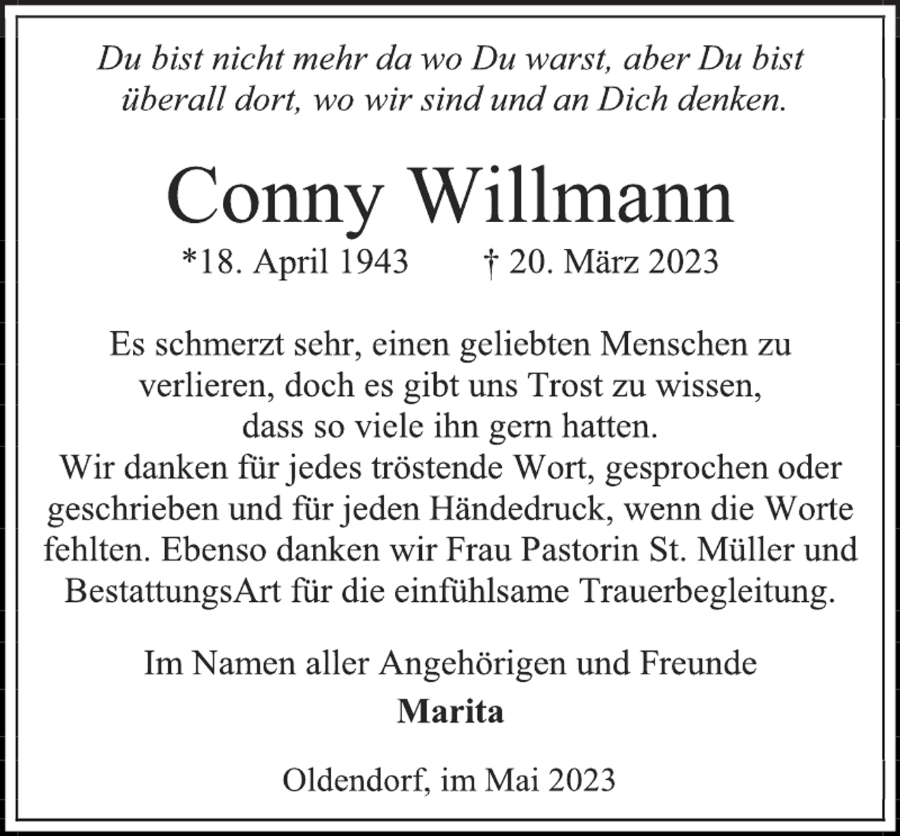 <p>Du bist nicht mehr da wo Du warst, aber Du bist<br />überall dort, wo wir sind und an Dich denken.<br />Conny Willmann<br />*18. April 1943 † 20. März 2023<br />Es schmerzt sehr, einen geliebten Menschen zu<br />verlieren, doch es gibt uns Trost zu wissen,<br />dass so viele ihn gern hatten.<br />Wir danken für jedes tröstende Wort, gesprochen oder<br />geschrieben und für jeden Händedruck, wenn die Worte<br />fehlten. Ebenso danken wir Frau Pastorin St. Müller und<br />BestattungsArt für die einfühlsame Trauerbegleitung.<br />Im Namen aller Angehörigen und Freunde<br />Marita<br />Oldendorf, im Mai 2023</p>