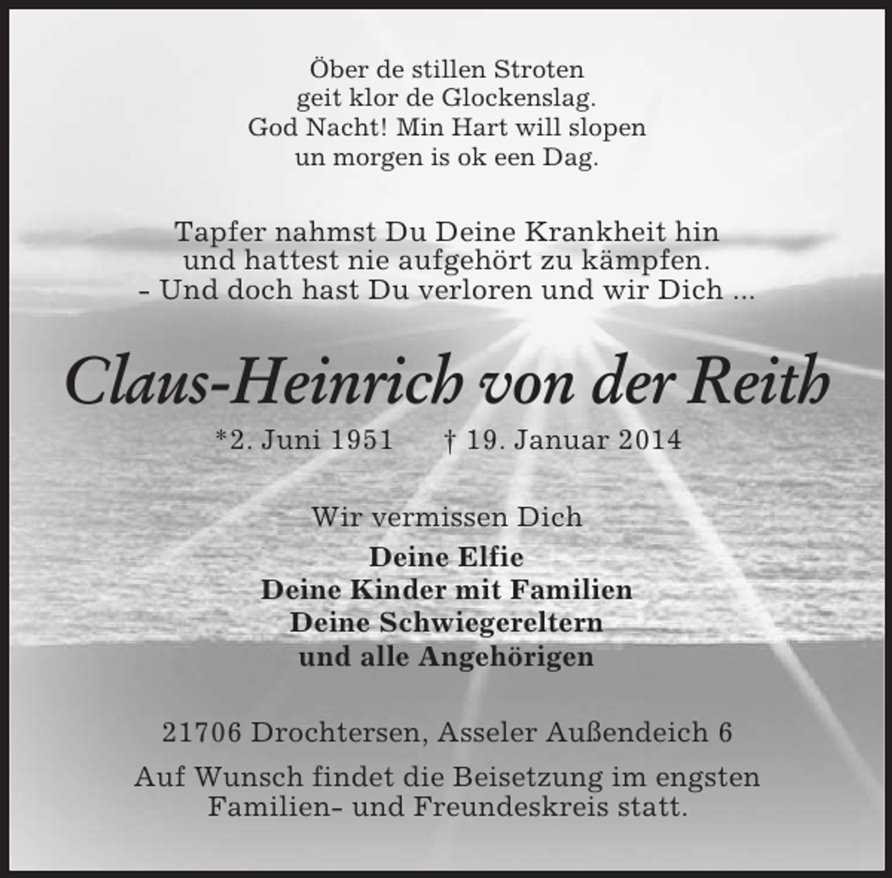 <p>Öber de stillen Stroten<br />geit klor de Glockenslag.<br />God Nacht! Min Hart will slopen<br />un morgen is ok een Dag.<br />Tapfer nahmst Du Deine Krankheit hin<br />und hattest nie aufgehört zu kämpfen.<br />- Und doch hast Du verloren und wir Dich ...<br />Claus-Heinrich von der Reith<br />*2. Juni 1951 † 19. Januar 2014<br />Wir vermissen Dich<br />Deine Elfie<br />Deine Kinder mit Familien<br />Deine Schwiegereltern<br />und alle Angehörigen<br />21706 Drochtersen, Asseler Außendeich 6<br />Auf Wunsch findet die Beisetzung im engsten<br />Familien- und Freundeskreis statt.</p>