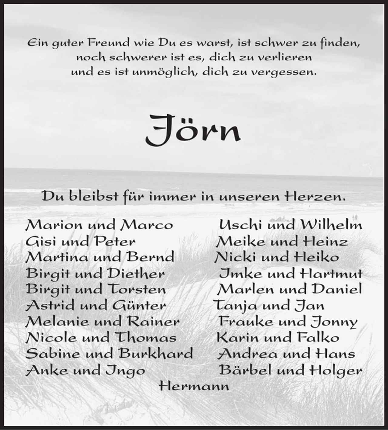 <p>Ein guter Freund wie Du es warst, ist schwer zu finden,<br />noch schwerer ist es, dich zu verlieren<br />und es ist unmöglich, dich zu vergessen.<br />Jörn<br />Du bleibst für immer in unseren Herzen.</p><p>Marion und Marco Uschi und Wilhelm<br />Gisi und Peter Meike und Heinz<br />Martina und Bernd Nicki und Heiko<br />Birgit und Diether Imke und Hartmut<br />Birgit und Torsten Marlen und Daniel<br />Astrid und Günter Tanja und Jan<br />Melanie und Rainer Frauke und Jonny<br />Nicole und Thomas Karin und Falko<br />Sabine und Burkhard Andrea und Hans<br />Anke und Ingo Bärbel und Holger<br />Hermann</p>