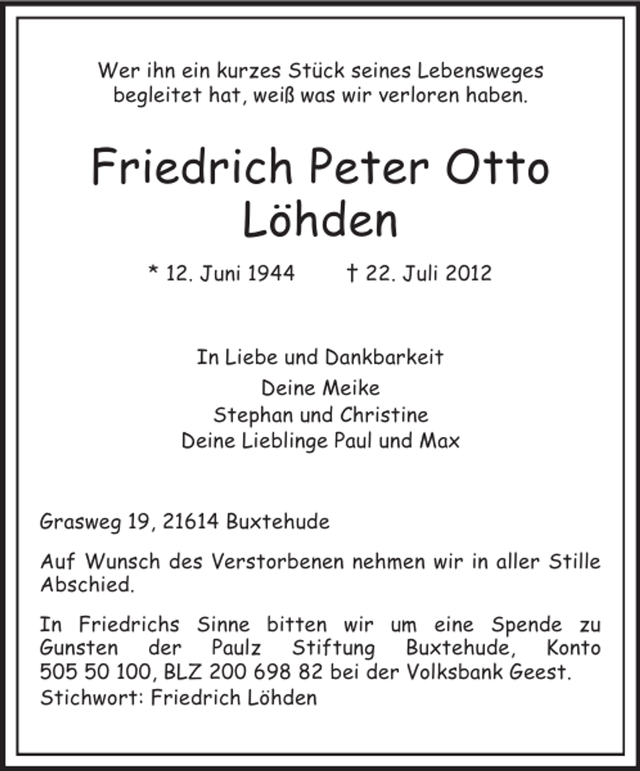 <p>Wer ihn ein kurzes Stück seines Lebensweges<br />begleitet hat, weiß was wir verloren haben.</p><p>Friedrich Peter Otto<br />Löhden<br />* 12. Juni 1944</p><p>† 22. Juli 2012</p><p>In Liebe und Dankbarkeit<br />Deine Meike<br />Stephan und Christine<br />Deine Lieblinge Paul und Max</p><p>Grasweg 19, 21614 Buxtehude<br />Auf Wunsch des Verstorbenen nehmen wir in aller Stille<br />Abschied.<br />In Friedrichs Sinne bitten wir um eine Spende zu<br />Gunsten der Paulz Stiftung Buxtehude, Konto<br />500 100, BLZ 200 692 bei der Volksbank Geest.<br />Stichwort: Friedrich Löhden</p>