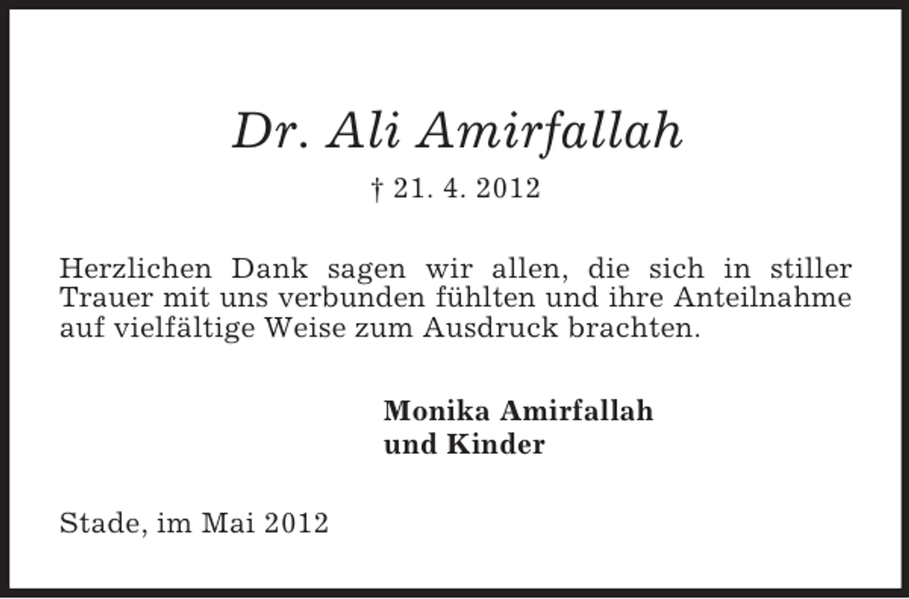 <p>Dr. Ali Amirfallah<br />† 21. 4. 2012<br />Herzlichen Dank sagen wir allen, die sich in stiller Trauer mit uns verbunden fühlten und ihre Anteilnahme auf vielfältige Weise zum Ausdruck brachten.<br />Monika Amirfallah<br />und Kinder<br />Stade, im Mai 2012</p>
