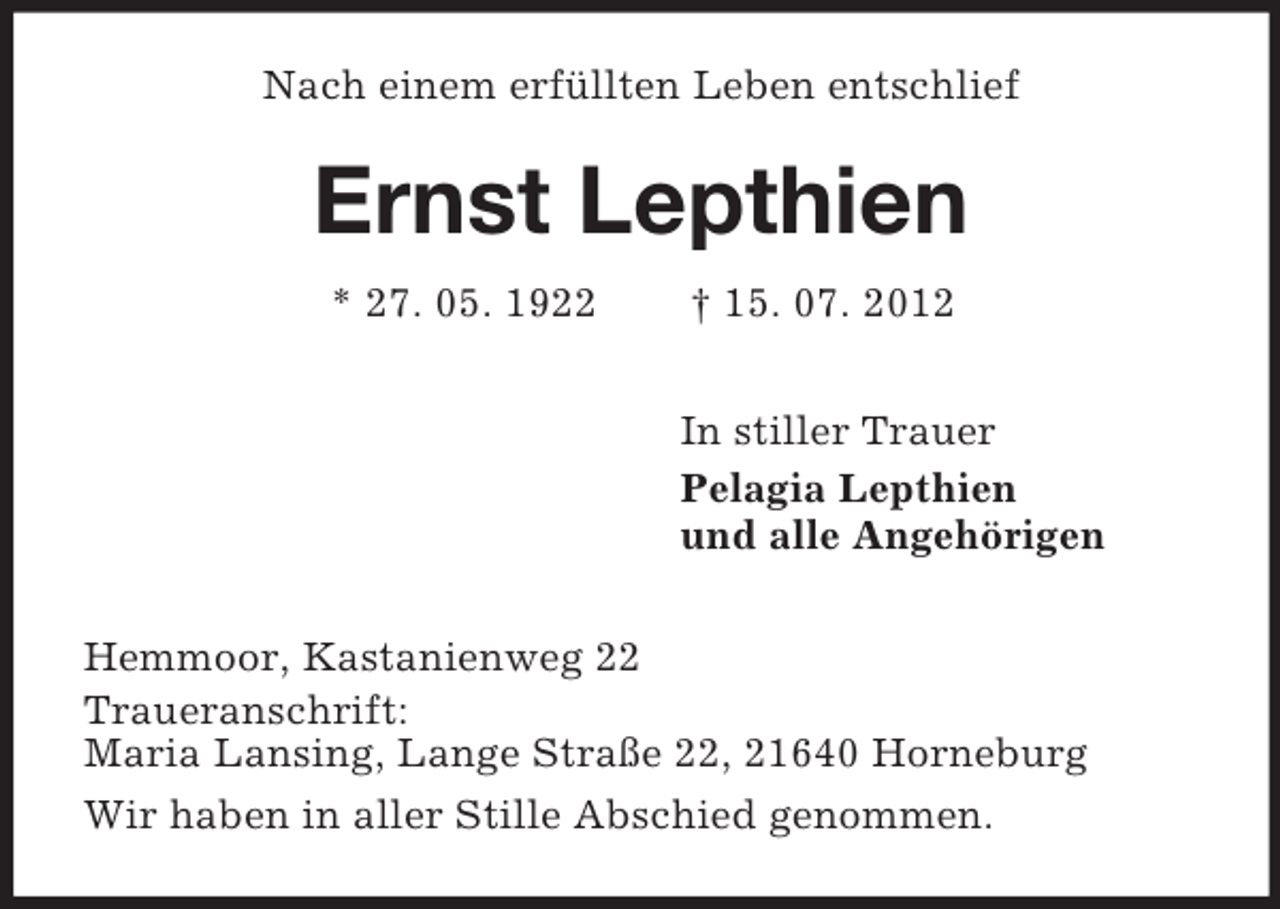 <p>Nach einem erfüllten Leben entschlief</p><p>Ernst Lepthien<br />* 27. 05. 1922</p><p>† 15. 07. 2012<br />In stiller Trauer<br />Pelagia Lepthien<br />und alle Angehörigen</p><p>Hemmoor, Kastanienweg 22<br />Traueranschrift:<br />Maria Lansing, Lange Straße 22, 21640 Horneburg<br />Wir haben in aller Stille Abschied genommen.</p>