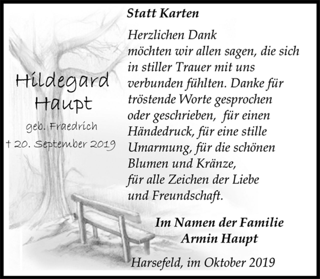 <p>Hildegard Haupt<br />geb. Fraedrich<br />+ 20. September 2019<br />Statt Karten<br />Herzlichen Dank<br />möchten wir allen sagen, die sich<br />in stiller Trauer mit uns<br />verbunden fühlten. Danke für<br />tröstende Worte gesprochen<br />oder geschrieben, für einen<br />Händedruck, für eine stille<br />Umarmung, für die schönen<br />Blumen und Kränze,<br />für alle Zeichen der Liebe<br />und Freundschaft.<br />Im Namen der Familie<br />Armin Haupt<br />Harsefeld, im Oktober 2019</p>