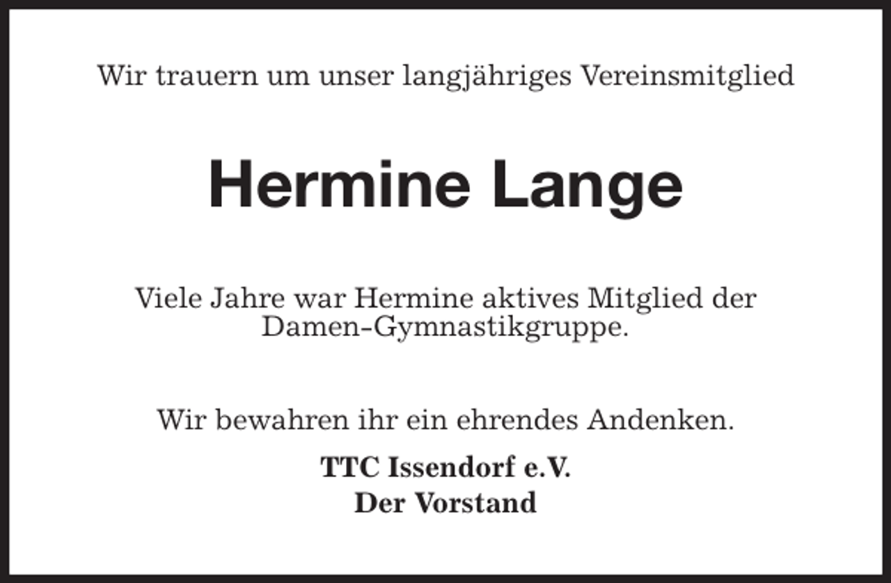 <p>Wir trauern um unser langjähriges Vereinsmitglied<br />Hermine Lange<br />Viele Jahre war Hermine aktives Mitglied der<br />Damen-Gymnastikgruppe.<br />Wir bewahren ihr ein ehrendes Andenken.<br />TTC Issendorf e.V.<br />Der Vorstand</p>