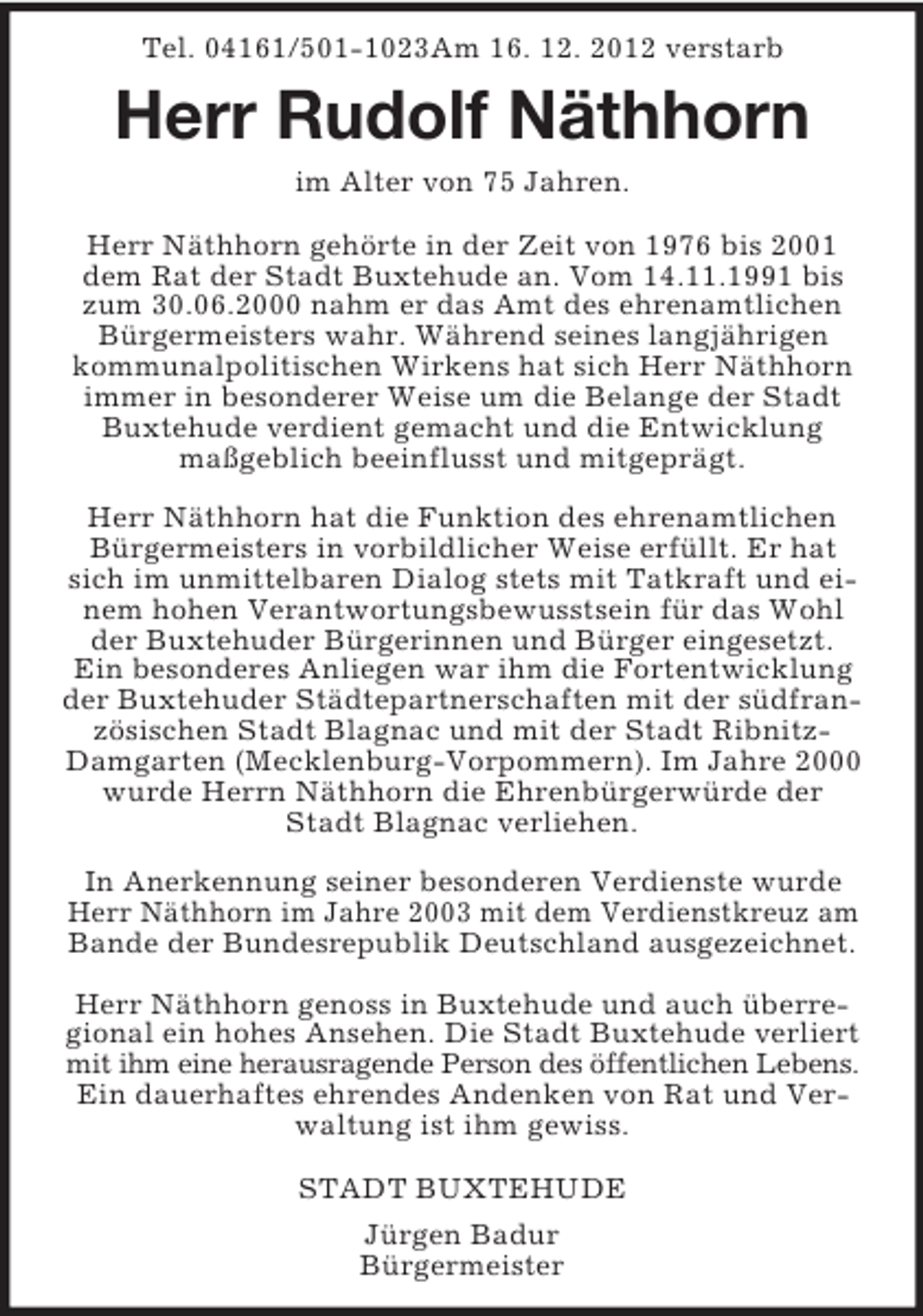 <p>Tel. 04161/501-1023Am 16. 12. 2012 verstarb<br />Herr Rudolf Näthhorn<br />im Alter von 75 Jahren.<br />Herr Näthhorn gehörte in der Zeit von 1976 bis 2001 dem Rat der Stadt Buxtehude an. Vom 14.11.1991 bis zum 30.06.2000 nahm er das Amt des ehrenamtlichen Bürgermeisters wahr. Während seines langjährigen kommunalpolitischen Wirkens hat sich Herr Näthhorn immer in besonderer Weise um die Belange der Stadt Buxtehude verdient gemacht und die Entwicklung<br />maßgeblich beeinflusst und mitgeprägt.</p><p>Herr Näthhorn hat die Funktion des ehrenamtlichen Bürgermeisters in vorbildlicher Weise erfüllt. Er hat sich im unmittelbaren Dialog stets mit Tatkraft und einem hohen Verantwortungsbewusstsein für das Wohl der Buxtehuder Bürgerinnen und Bürger eingesetzt.<br />Ein besonderes Anliegen war ihm die Fortentwicklung der Buxtehuder Städtepartnerschaften mit der südfranzösischen Stadt Blagnac und mit der Stadt Ribnitz-Damgarten (Mecklenburg-Vorpommern). Im Jahre 2000 wurde Herrn Näthhorn die Ehrenbürgerwürde der Stadt Blagnac verliehen.</p><p>In Anerkennung seiner besonderen Verdienste wurde Herr Näthhorn im Jahre 2003 mit dem Verdienstkreuz am<br />Bande der Bundesrepublik Deutschland ausgezeichnet.</p><p>Herr Näthhorn genoss in Buxtehude und auch überregional ein hohes Ansehen. Die Stadt Buxtehude verliert mit ihm eine herausragende Person des öffentlichen Lebens.<br />Ein dauerhaftes ehrendes Andenken von Rat und Verwaltung ist ihm gewiss.</p><p>STADT BUXTEHUDE</p><p>Jürgen Badur<br />Bürgermeister</p>