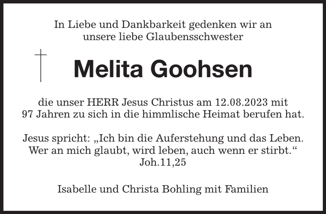 <p>In Liebe und Dankbarkeit gedenken wir an<br />unsere liebe Glaubensschwester<br />Melita Goohsen<br />die unser HERR Jesus Christus am 12.08.2023 mit<br />97 Jahren zu sich in die himmlische Heimat berufen hat.</p><p>Jesus spricht: „Ich bin die Auferstehung und das Leben. Wer an mich glaubt, wird leben, auch wenn er stirbt.“ Joh.11,25<br />Isabelle und Christa Bohling mit Familien</p>