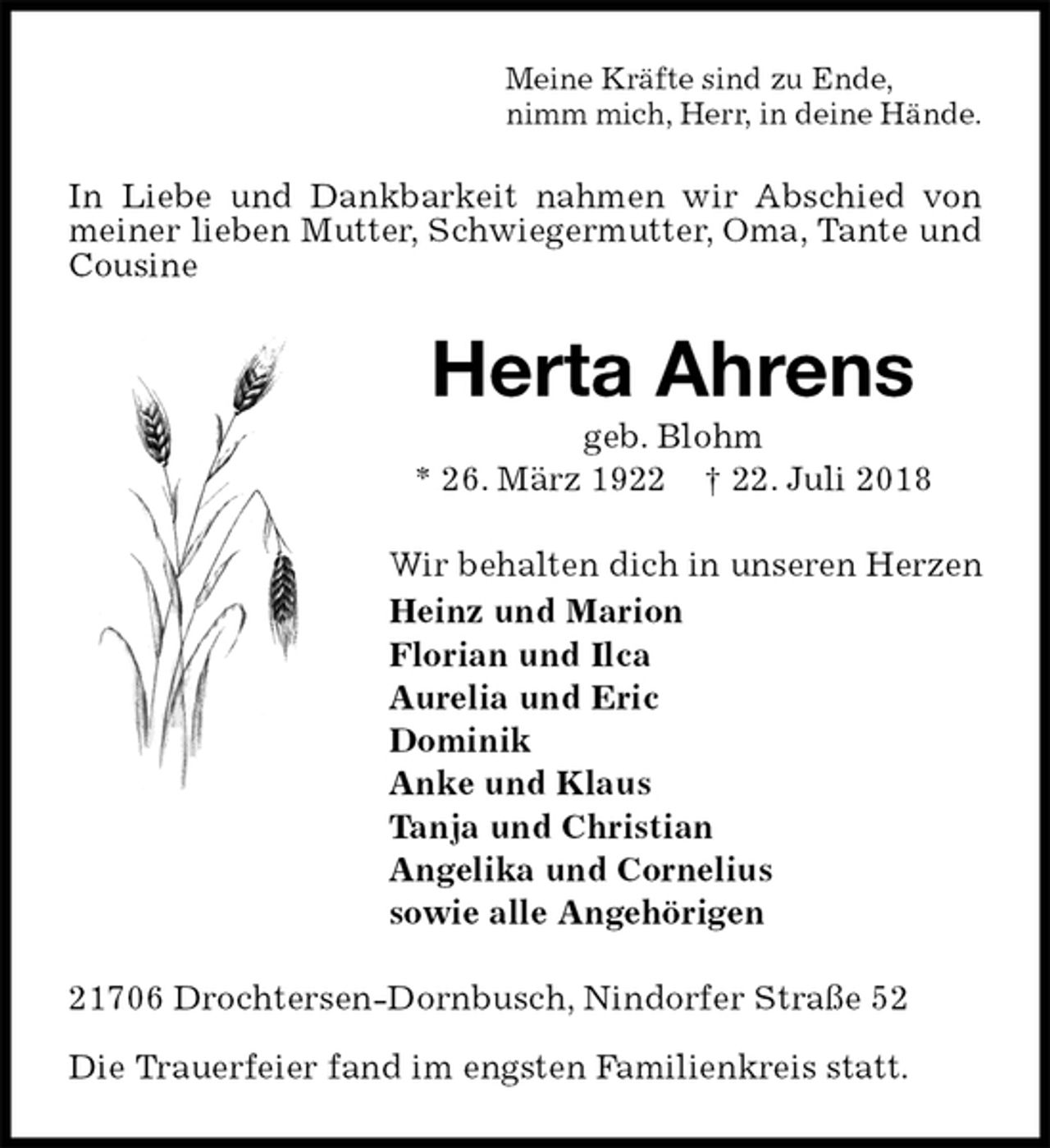 <p>Meine Kräfte sind zu Ende,<br />nimm mich, Herr, in deine Hände.<br />In Liebe und Dankbarkeit nahmen wir Abschied von meiner lieben Mutter, Schwiegermutter, Oma, Tante und Cousine<br />Herta Ahrens<br />geb. Blohm<br />* 26. März 1922 † 22. Juli 2018<br />Wir behalten dich in unseren Herzen<br />Heinz und Marion<br />Florian und Ilca<br />Aurelia und Eric<br />Dominik<br />Anke und Klaus<br />Tanja und Christian<br />Angelika und Cornelius<br />sowie alle Angehörigen<br />21706 Drochtersen-Dornbusch, Nindorfer Straße 52</p><p>Die Trauerfeier fand im engsten Familienkreis statt.</p>