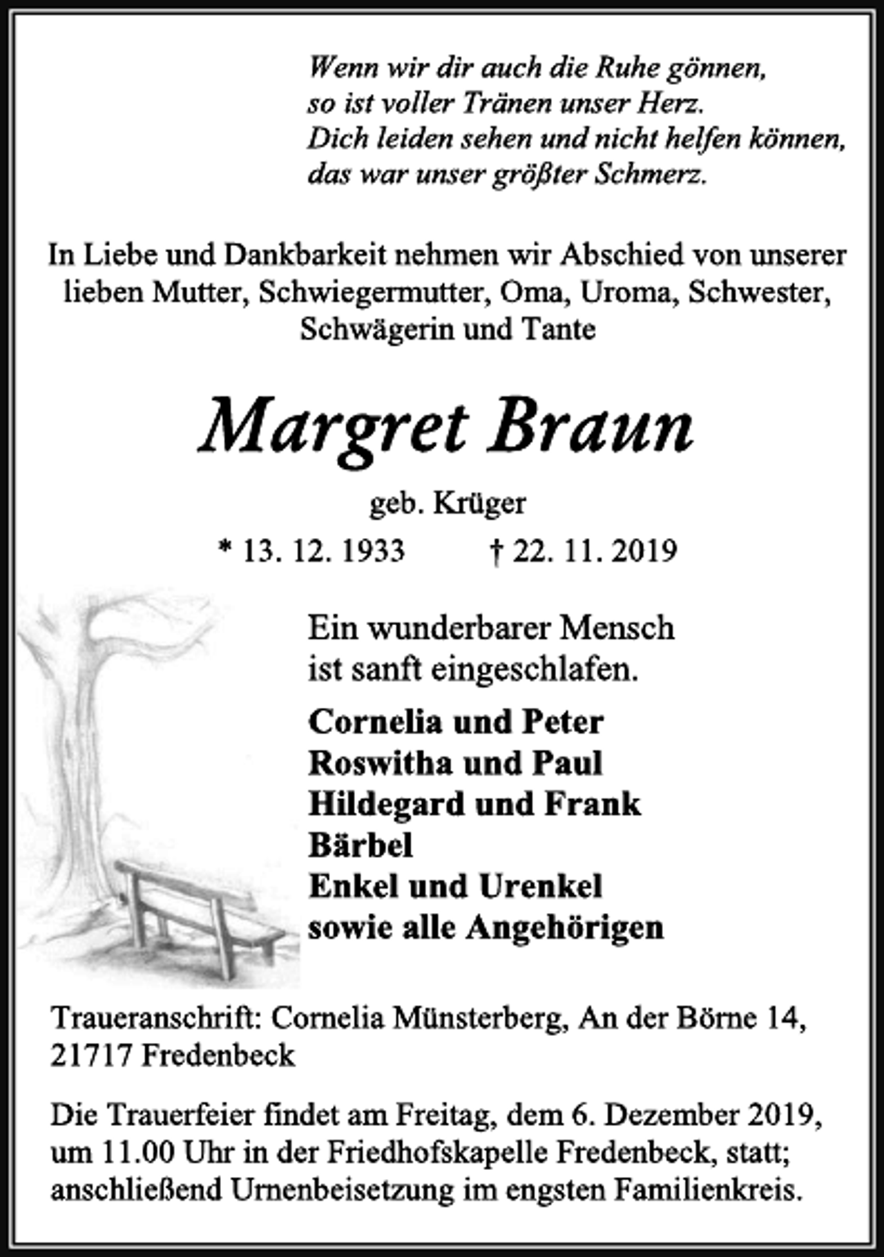 <p>Wenn wir dir auch die Ruhe gönnen,<br />so ist voller Tränen unser Herz.<br />Dich leiden sehen und nicht helfen können,<br />das war unser größter Schmerz.<br />In Liebe und Dankbarkeit nehmen wir Abschied von unserer<br />lieben Mutter, Schwiegermutter, Oma, Uroma, Schwester,<br />Schwägerin und Tante<br />Margret Braun<br />geb. Krüger<br />* 13. 12. 1933 † 22. 11. 2019<br />Ein wunderbarer Mensch<br />ist sanft eingeschlafen.<br />Cornelia und Peter<br />Roswitha und Paul<br />Hildegard und Frank<br />Bärbel<br />Enkel und Urenkel<br />sowie alle Angehörigen<br />Traueranschrift: Cornelia Münsterberg, An der Börne 14,<br />21717 Fredenbeck<br />Die Trauerfeier findet am Freitag, dem 6. Dezember 2019,<br />um 11.00 Uhr in der Friedhofskapelle Fredenbeck, statt;<br />anschließend Urnenbeisetzung im engsten Familienkreis.</p>