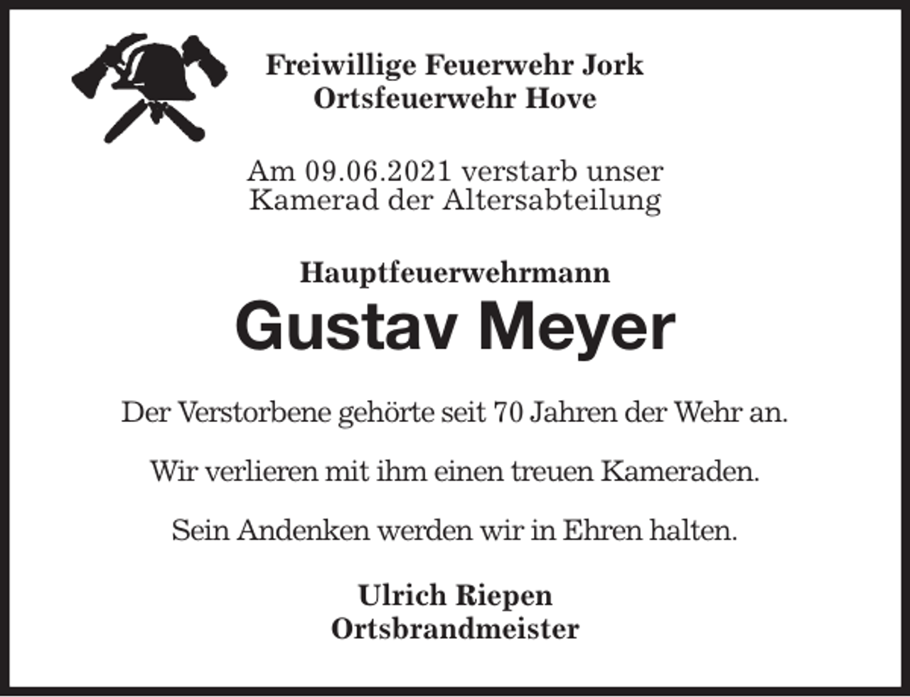 <p>Freiwillige Feuerwehr Jork<br />Ortsfeuerwehr Hove<br />Am 09.06.2021 verstarb unser<br />Kamerad der Altersabteilung<br />Hauptfeuerwehrmann<br />Gustav Meyer<br />Der Verstorbene gehörte seit 70 Jahren der Wehr an.</p>
<p>Wir verlieren mit ihm einen treuen Kameraden.</p>
<p>Sein Andenken werden wir in Ehren halten.<br />Ulrich Riepen<br />Ortsbrandmeister</p>