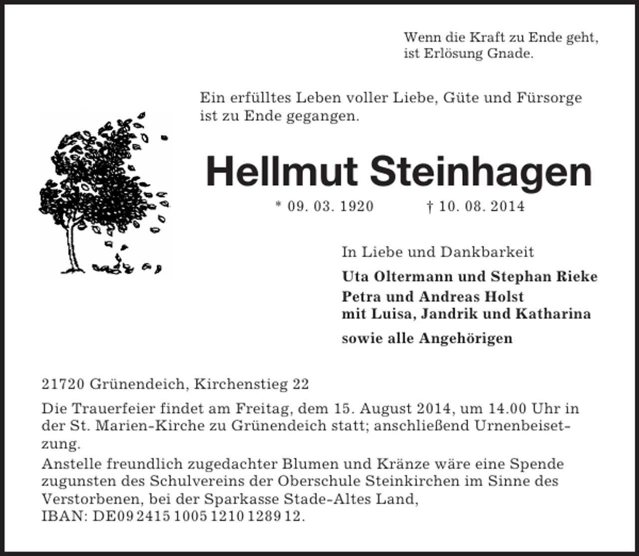 <p>Wenn die Kraft zu Ende geht,<br />ist Erlösung Gnade.<br />Ein erfülltes Leben voller Liebe, Güte und Fürsorge ist zu Ende gegangen.<br />Hellmut Steinhagen<br />* 09. 03. 1920 † 10. 08. 2014<br />In Liebe und Dankbarkeit<br />Uta Oltermann und Stephan Rieke<br />Petra und Andreas Holst<br />mit Luisa, Jandrik und Katharina<br />sowie alle Angehörigen<br />21720 Grünendeich, Kirchenstieg 22<br />Die Trauerfeier findet am Freitag, dem 15. August 2014, um 14.00 Uhr in der St. Marien-Kirche zu Grünendeich statt; anschließend Urnenbeisetzung.<br />Anstelle freundlich zugedachter Blumen und Kränze wäre eine Spende<br />zugunsten des Schulvereins der Oberschule Steinkirchen im Sinne des<br />Verstorbenen, bei der Sparkasse Stade-Altes Land,<br />IBAN: DE09 2415 1005 1210 1289 12.</p>