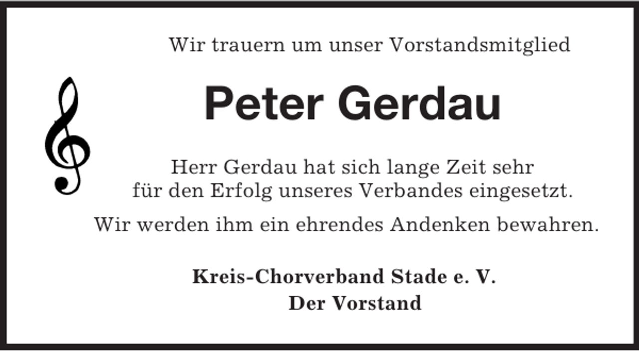 <p>Wir trauern um unser Vorstandsmitglied<br />Peter Gerdau<br />Herr Gerdau hat sich lange Zeit sehr<br />für den Erfolg unseres Verbandes eingesetzt.<br />Wir werden ihm ein ehrendes Andenken bewahren.<br />Kreis-Chorverband Stade e. V.<br />Der Vorstand</p>