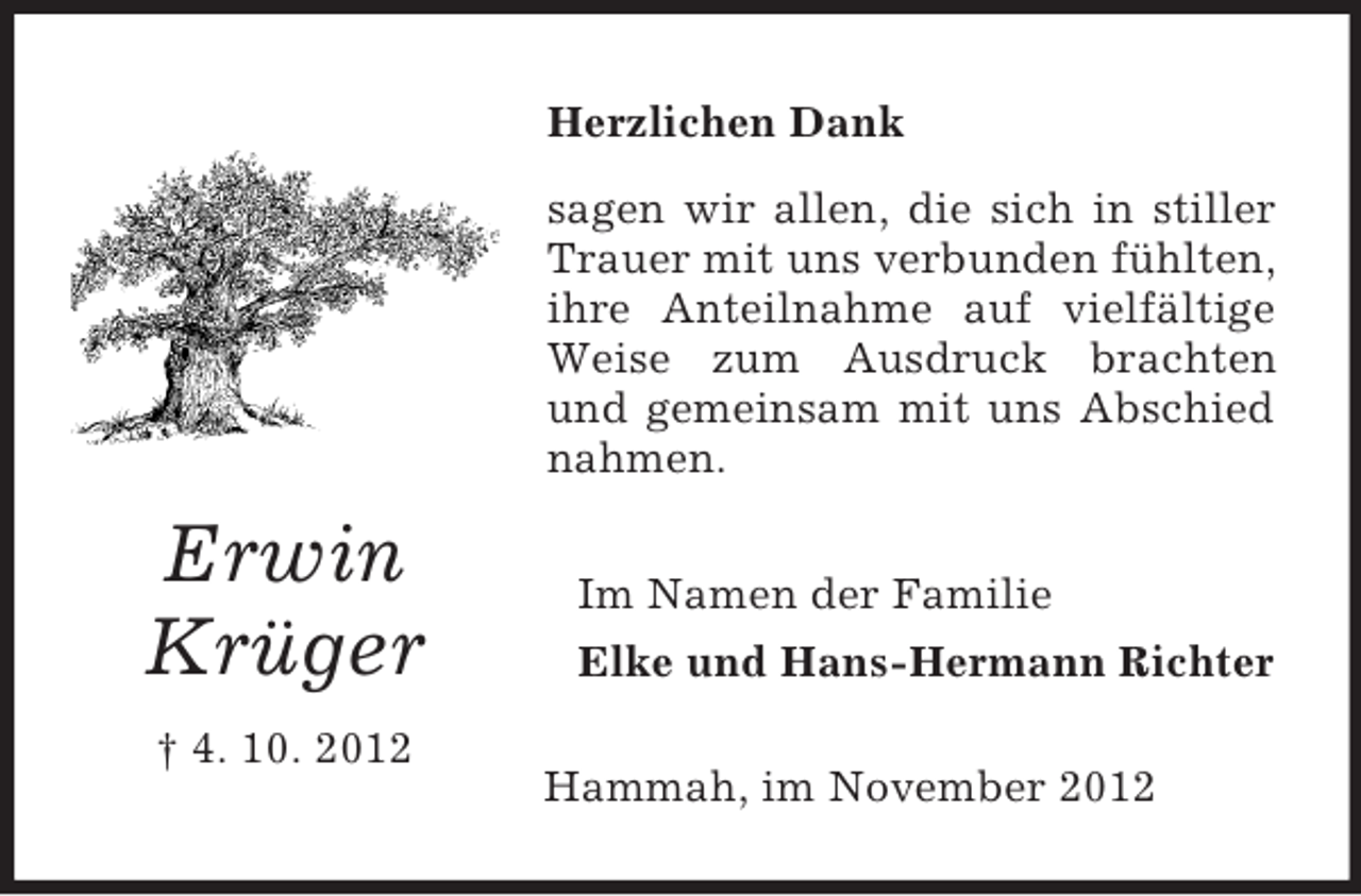 <p>Herzlichen Dank<br />sagen wir allen, die sich in stiller<br />Trauer mit uns verbunden fühlten,<br />ihre Anteilnahme auf vielfältige<br />Weise zum Ausdruck brachten<br />und gemeinsam mit uns Abschied<br />nahmen.</p><p>Erwin<br />Krüger<br />† 4. 10. 2012</p><p>Im Namen der Familie<br />Elke und Hans-Hermann Richter<br />Hammah, im November 2012</p>
