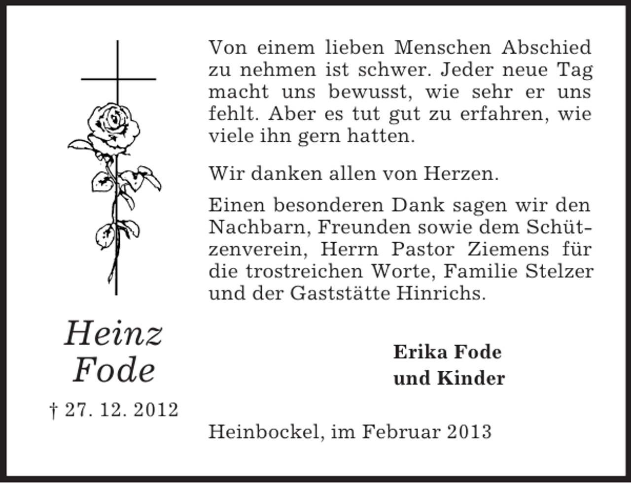 <p>Heinz<br />Fode<br />† 27. 12. 2012<br />Von einem lieben Menschen Abschied zu nehmen ist schwer. Jeder neue Tag macht uns bewusst, wie sehr er uns fehlt. Aber es tut gut zu erfahren, wie viele ihn gern hatten.<br />Wir danken allen von Herzen.<br />Einen besonderen Dank sagen wir den Nachbarn, Freunden sowie dem Schützenverein, Herrn Pastor Ziemens für die trostreichen Worte, Familie Stelzer und der Gaststätte Hinrichs.<br />Erika Fode<br />und Kinder<br />Heinbockel, im Februar 2013</p>