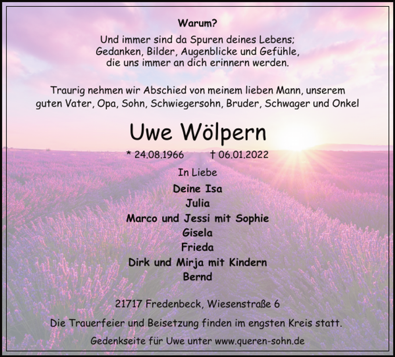 <p>Warum?<br />Und immer sind da Spuren deines Lebens;<br />Gedanken, Bilder, Augenblicke und Gefühle,<br />die uns immer an dich erinnern werden.<br />Traurig nehmen wir Abschied von meinem lieben Mann, unserem<br />guten Vater, Opa, Sohn, Schwiegersohn, Bruder, Schwager und Onkel<br />Uwe Wölpern<br />* 24.08.1966 † 06.01.2022<br />In Liebe<br />Deine Isa<br />Julia<br />Marco und Jessi mit Sophie<br />Gisela<br />Frieda<br />Dirk und Mirja mit Kindern<br />Bernd<br />21717 Fredenbeck, Wiesenstraße 6<br />Die Trauerfeier und Beisetzung finden im engsten Kreis statt.<br />Gedenkseite für Uwe unter www.queren-sohn.de</p>