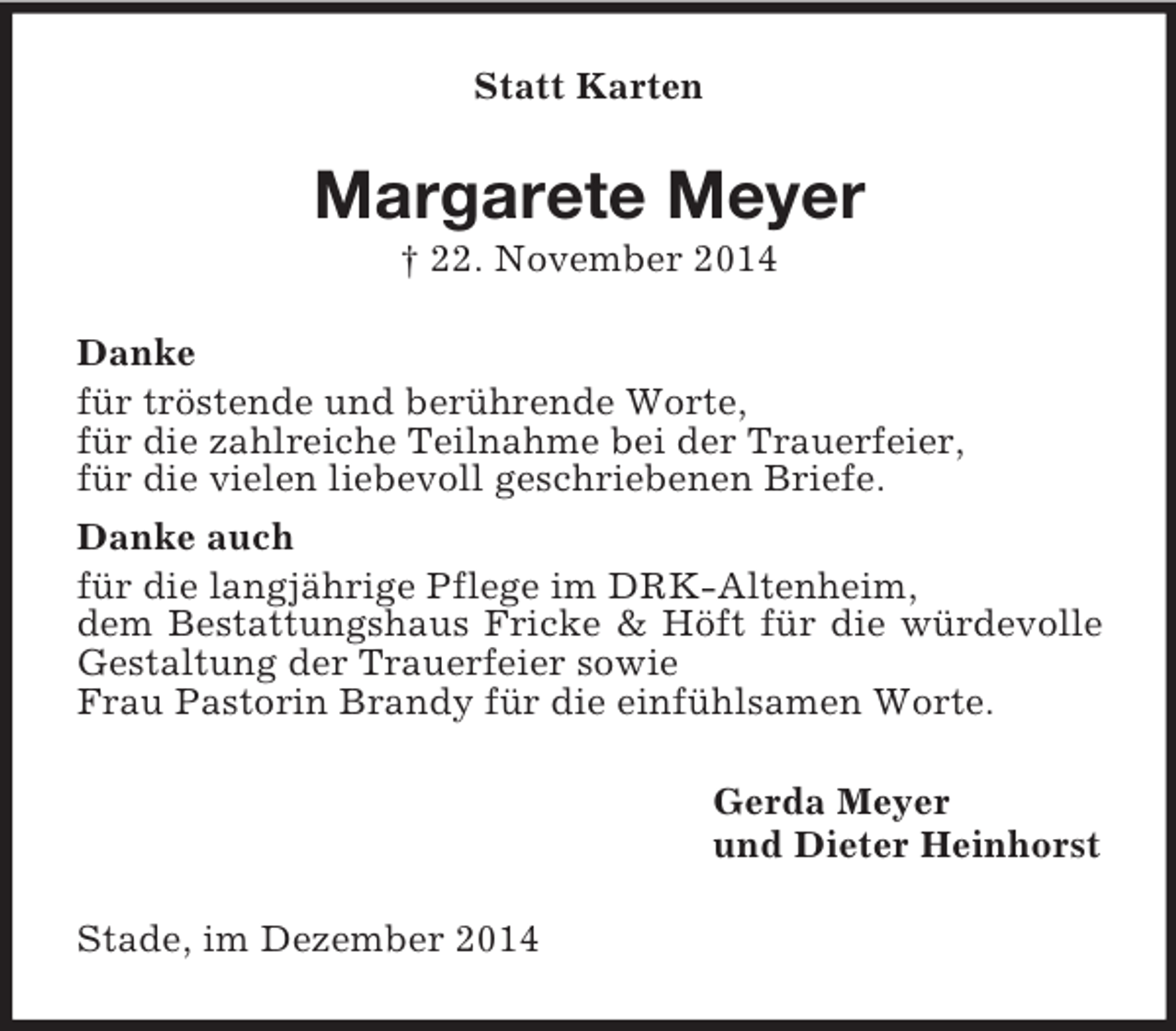 <p>Statt Karten<br />Margarete Meyer<br />† 22. November 2014<br />Danke<br />für tröstende und berührende Worte,<br />für die zahlreiche Teilnahme bei der Trauerfeier,<br />für die vielen liebevoll geschriebenen Briefe.<br />Danke auch<br />für die langjährige Pflege im DRK-Altenheim,<br />dem Bestattungshaus Fricke</p>