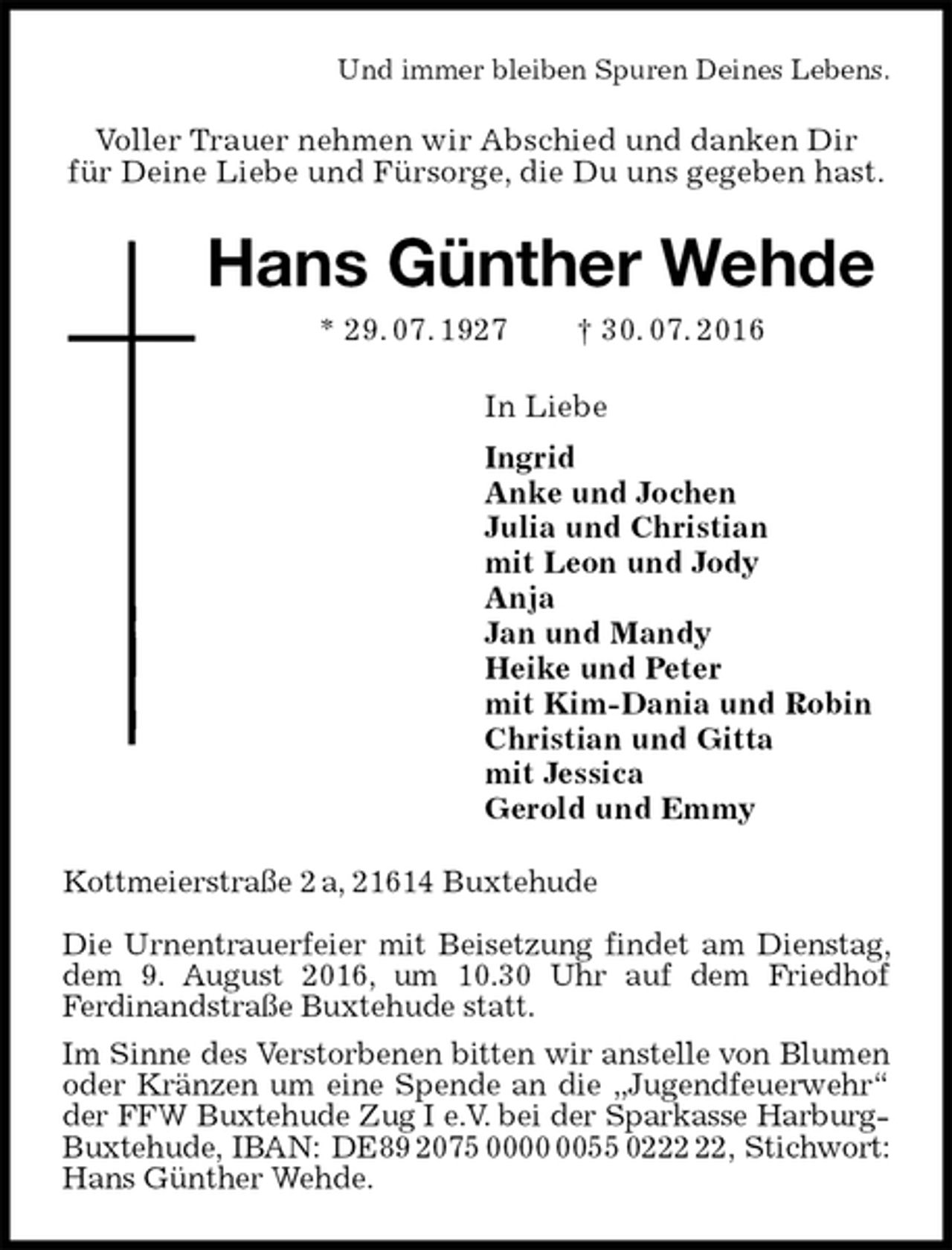 <p>Und immer bleiben Spuren Deines Lebens.<br />Voller Trauer nehmen wir Abschied und danken Dir<br />für Deine Liebe und Fürsorge, die Du uns gegeben hast.<br />Hans Günther Wehde<br />* 29. 07. 1927 † 30. 07. 2016<br />In Liebe<br />Ingrid<br />Anke und Jochen<br />Julia und Christian<br />mit Leon und Jody<br />Anja<br />Jan und Mandy<br />Heike und Peter<br />mit Kim-Dania und Robin<br />Christian und Gitta<br />mit Jessica<br />Gerold und Emmy<br />Kottmeierstraße 2 a, 21614 Buxtehude</p>
<p>Die Urnentrauerfeier mit Beisetzung findet am Dienstag, dem 9. August 2016, um 10.30 Uhr auf dem Friedhof<br />Ferdinandstraße Buxtehude statt.<br />Im Sinne des Verstorbenen bitten wir anstelle von Blumen oder Kränzen um eine Spende an die „Jugendfeuerwehr“ der FFW Buxtehude Zug I e.V. bei der Sparkasse Harburg- Buxtehude, IBAN: DE89 2075 0000 0055 0222 22, Stichwort: Hans Günther Wehde.</p>