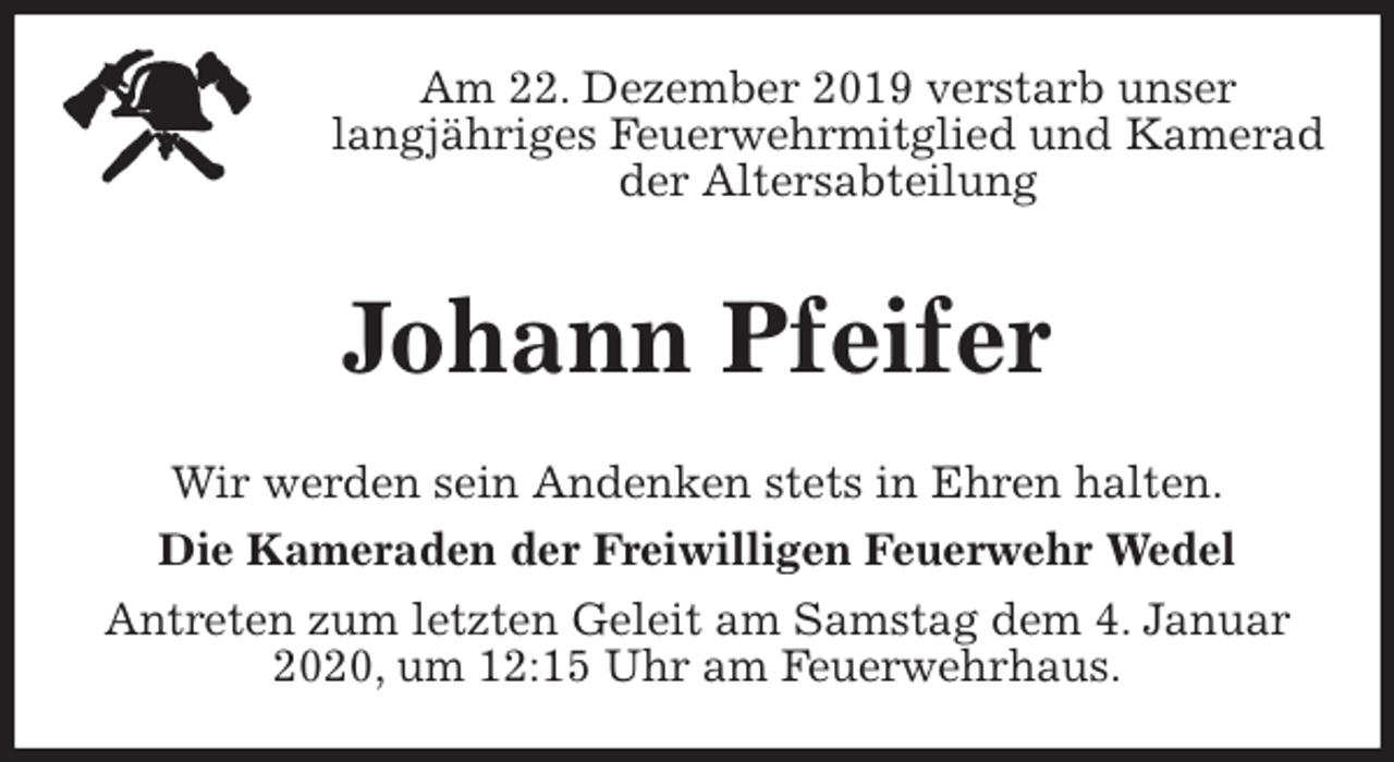 <p>Am 22. Dezember 2019 verstarb unser<br />langjähriges Feuerwehrmitglied und Kamerad<br />der Altersabteilung<br />Johann Pfeifer<br />Wir werden sein Andenken stets in Ehren halten.<br />Die Kameraden der Freiwilligen Feuerwehr Wedel<br />Antreten zum letzten Geleit am Samstag dem 4. Januar 2020, um 12:15 Uhr am Feuerwehrhaus.</p>