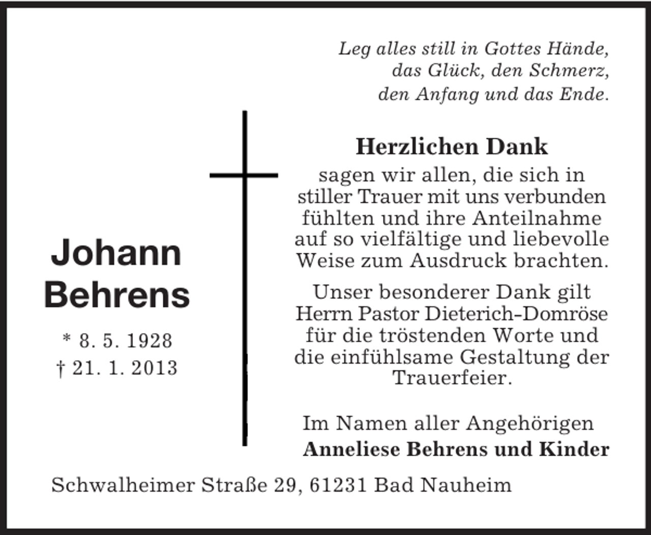 <p>Leg alles still in Gottes Hände,<br />das Glück, den Schmerz,<br />den Anfang und das Ende.</p><p>Herzlichen Dank</p><p>Johann<br />Behrens<br />* 8. 5. 1928<br />† 21. 1. 2013</p><p>sagen wir allen, die sich in<br />stiller Trauer mit uns verbunden<br />fühlten und ihre Anteilnahme<br />auf so vielfältige und liebevolle<br />Weise zum Ausdruck brachten.<br />Unser besonderer Dank gilt<br />Herrn Pastor Dieterich-Domröse<br />für die tröstenden Worte und<br />die einfühlsame Gestaltung der<br />Trauerfeier.<br />Im Namen aller Angehörigen<br />Anneliese Behrens und Kinder</p><p>Schwalheimer Straße 29, 61231 Bad Nauheim</p>
