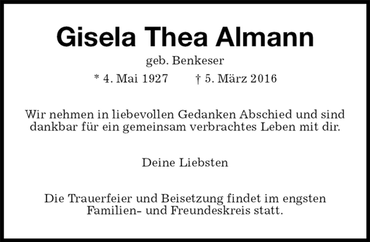 <p>Gisela Thea Almann<br />geb. Benkeser<br />* 4. Mai 1927 † 5. März 2016<br />Wir nehmen in liebevollen Gedanken Abschied und sind dankbar für ein gemeinsam verbrachtes Leben mit dir.<br />Deine Liebsten<br />Die Trauerfeier und Beisetzung findet im engsten<br />Familien- und Freundeskreis statt.</p>