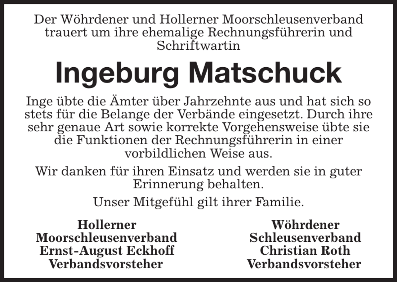 <p>Der Wöhrdener und Hollerner Moorschleusenverband trauert um ihre ehemalige Rechnungsführerin und Schriftwartin<br />Ingeburg Matschuck<br />Inge übte die Ämter über Jahrzehnte aus und hat sich so stets für die Belange der Verbände eingesetzt. Durch ihre sehr genaue Art sowie korrekte Vorgehensweise übte sie die Funktionen der Rechnungsführerin in einer<br />vorbildlichen Weise aus.<br />Wir danken für ihren Einsatz und werden sie in guter<br />Erinnerung behalten.<br />Unser Mitgefühl gilt ihrer Familie.<br />Hollerner Wöhrdener<br />Moorschleusenverband Schleusenverband<br />Ernst-August Eckhoff Christian Roth<br />Verbandsvorsteher Verbandsvorsteher</p>