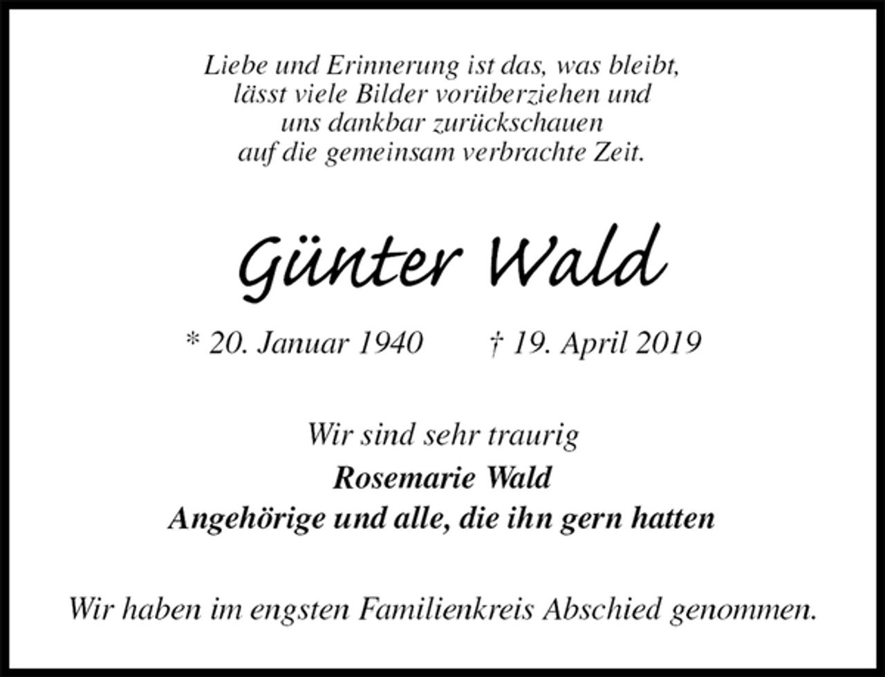 <p>Liebe und Erinnerung ist das, was bleibt,<br />lässt viele Bilder vorüberziehen und<br />uns dankbar zurückschauen<br />auf die gemeinsam verbrachte Zeit.<br />Günter Wald<br />* 20. Januar 1940 † 19. April 2019<br />Wir sind sehr traurig<br />Rosemarie Wald<br />Angehörige und alle, die ihn gern hatten<br />Wir haben im engsten Familienkreis Abschied genommen.</p>