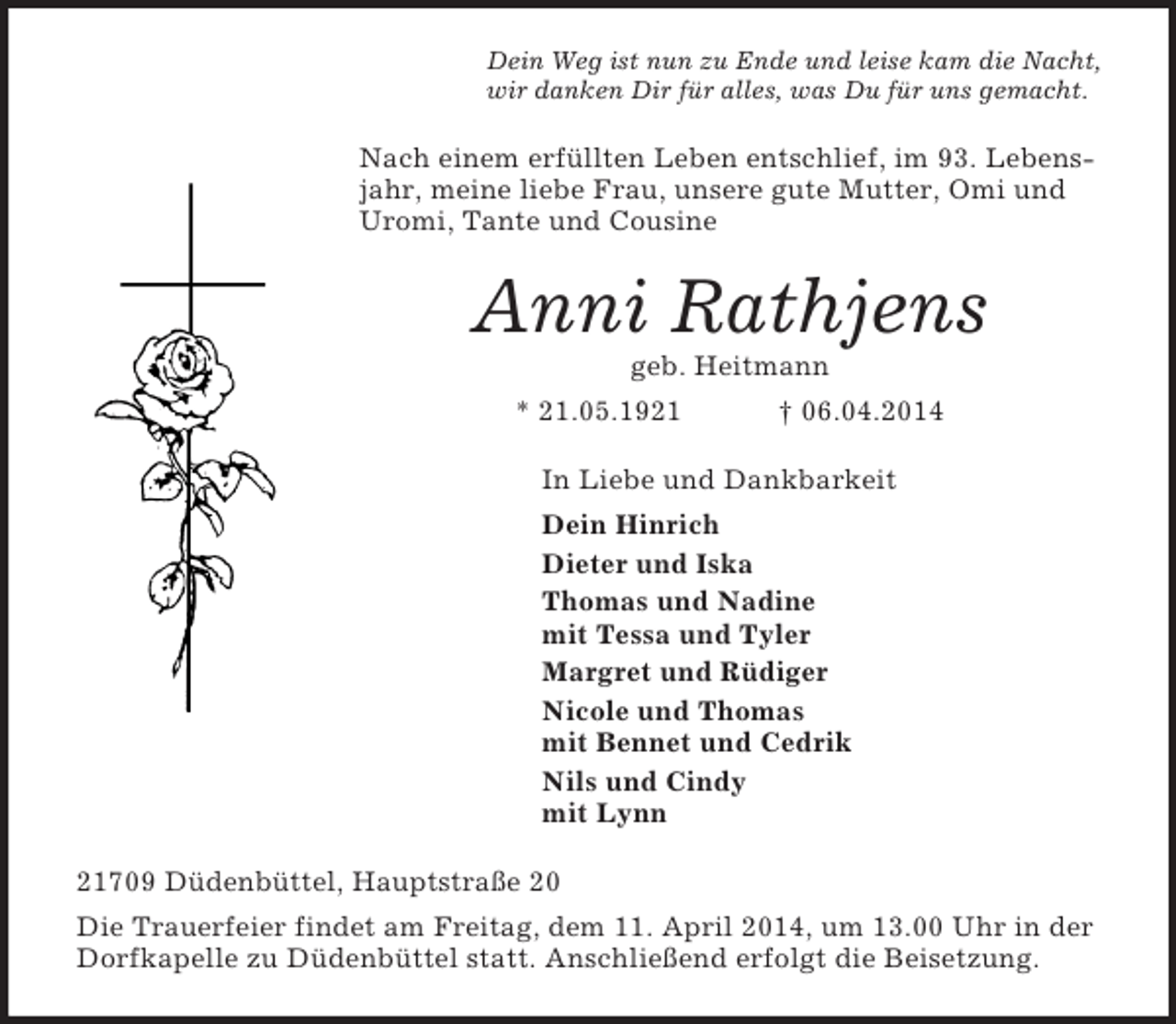 <p>Dein Weg ist nun zu Ende und leise kam die Nacht,<br />wir danken Dir für alles, was Du für uns gemacht.<br />Nach einem erfüllten Leben entschlief, im 93. Lebensjahr, meine liebe Frau, unsere gute Mutter, Omi und Uromi, Tante und Cousine<br />Anni Rathjens<br />geb. Heitmann<br />* 21.05.1921 † 06.04.2014<br />In Liebe und Dankbarkeit<br />Dein Hinrich<br />Dieter und Iska<br />Thomas und Nadine<br />mit Tessa und Tyler<br />Margret und Rüdiger<br />Nicole und Thomas<br />mit Bennet und Cedrik<br />Nils und Cindy<br />mit Lynn<br />21709 Düdenbüttel, Hauptstraße 20<br />Die Trauerfeier findet am Freitag, dem 11. April 2014, um 13.00 Uhr in der Dorfkapelle zu Düdenbüttel statt. Anschließend erfolgt die Beisetzung.</p>