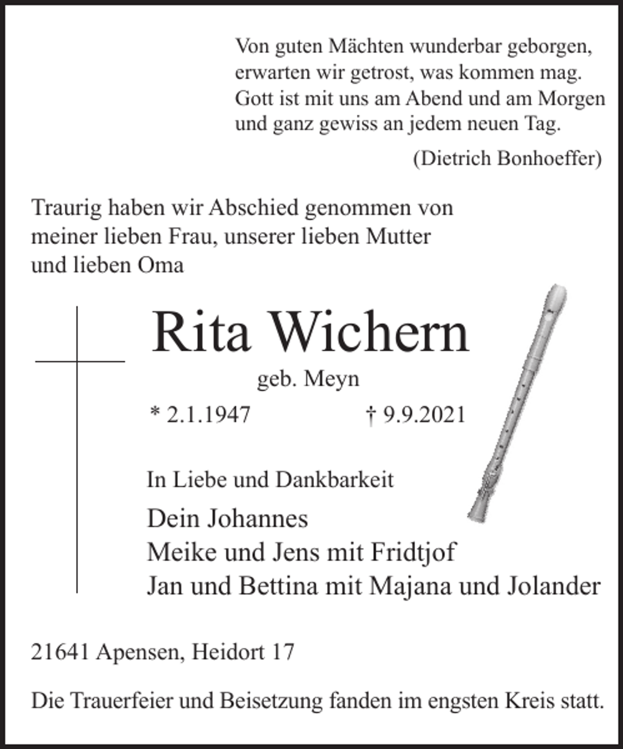 <p>Von guten Mächten wunderbar geborgen,<br />erwarten wir getrost, was kommen mag.<br />Gott ist mit uns am Abend und am Morgen<br />und ganz gewiss an jedem neuen Tag.<br />(Dietrich Bonhoeffer)</p>
<p>Traurig haben wir Abschied genommen von meiner lieben Frau,<br />unserer lieben Mutter und lieben Oma</p>
<p>Rita Wichern</p>
<p>geb. Meyn</p>
<p>* 2.1.1947 † 9.9.2021</p>
<p>In Liebe und Dankbarkeit<br />Dein Johannes<br />Meike und Jens mit Fridtjof<br />Jan und Bettina mit Majana und Jolander</p>
<p>21641 Apensen, Heidort 17</p>
<p>Die Trauerfeier und Beisetzung fand im engsten Kreis statt.</p>