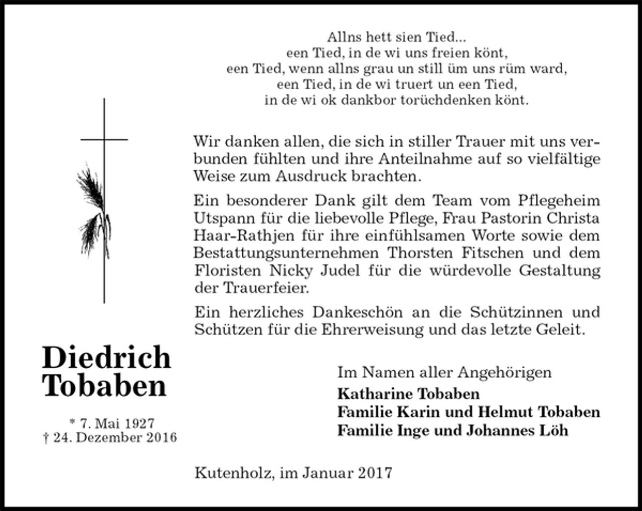 <p>Allns hett sien Tied...<br />een Tied, in de wi uns freien könt,<br />een Tied, wenn allns grau un still üm uns rüm ward,<br />een Tied, in de wi truert un een Tied,<br />in de wi ok dankbor torüchdenken könt.<br />Wir danken allen, die sich in stiller Trauer mit uns verbunden fühlten und ihre Anteilnahme auf so vielfältige Weise zum Ausdruck brachten.<br />Ein besonderer Dank gilt dem Team vom Pflegeheim Utspann für die liebevolle Pflege, Frau Pastorin Christa Haar-Rathjen für ihre einfühlsamen Worte sowie dem Bestattungsunternehmen Thorsten Fitschen und dem Floristen Nicky Judel für die würdevolle Gestaltung der Trauerfeier.<br />Ein herzliches Dankeschön an die Schützinnen und Schützen für die Ehrerweisung und das letzte Geleit.<br />Im Namen aller Angehörigen<br />Katharine Tobaben<br />Familie Karin und Helmut Tobaben<br />Familie Inge und Johannes Löh<br />Kutenholz, im Januar 2017</p><p>Diedrich Tobaben<br />* 7. Mai 1927<br />† 24. Dezember 2016</p>