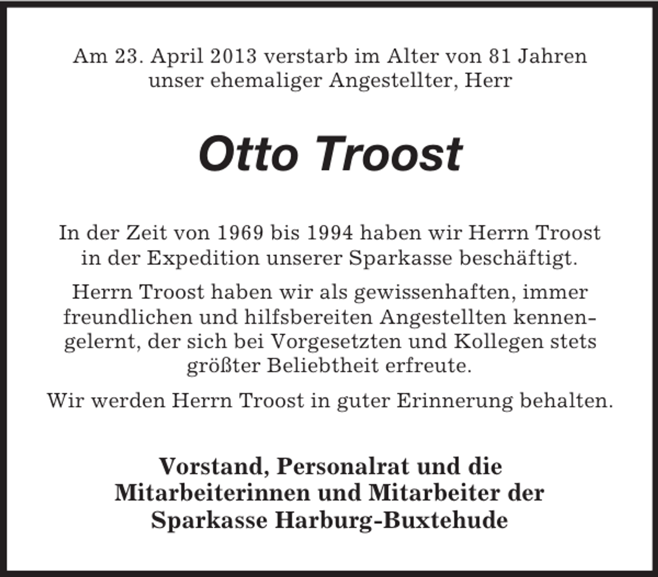 <p>Am 23. April 2013 verstarb im Alter von 81 Jahren<br />unser ehemaliger Angestellter, Herr</p><p>Otto Troost<br />In der Zeit von 1969 bis 1994 haben wir Herrn Troost<br />in der Expedition unserer Sparkasse beschäftigt.<br />Herrn Troost haben wir als gewissenhaften, immer<br />freundlichen und hilfsbereiten Angestellten kennengelernt, der sich bei Vorgesetzten und Kollegen stets<br />größter Beliebtheit erfreute.<br />Wir werden Herrn Troost in guter Erinnerung behalten.</p><p>Vorstand, Personalrat und die<br />Mitarbeiterinnen und Mitarbeiter der<br />Sparkasse Harburg-Buxtehude</p>