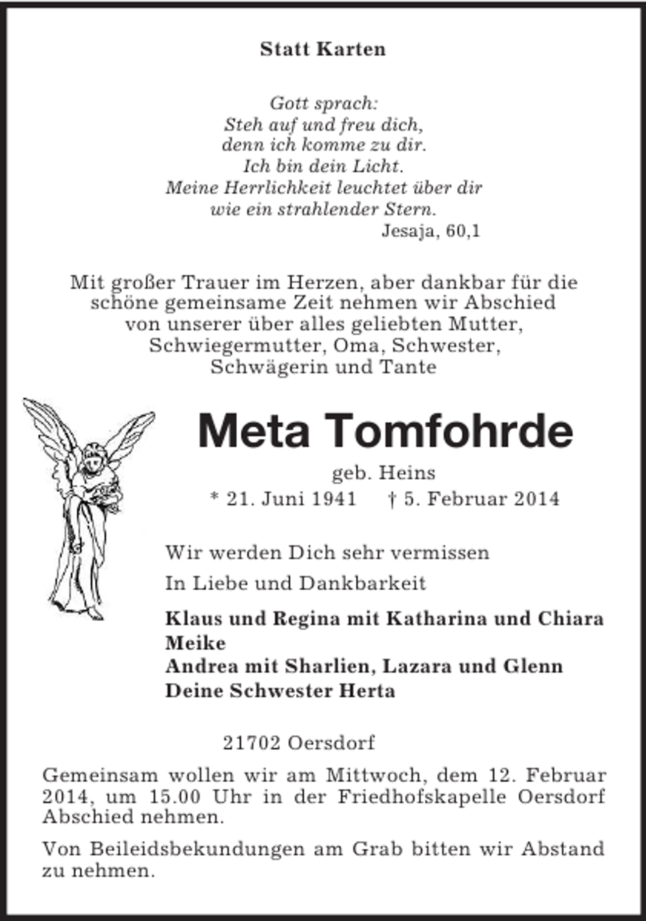 <p>Statt Karten<br />Gott sprach:<br />Steh auf und freu dich,<br />denn ich komme zu dir.<br />Ich bin dein Licht.<br />Meine Herrlichkeit leuchtet über dir<br />wie ein strahlender Stern.<br />Jesaja, 60,1<br />Mit großer Trauer im Herzen, aber dankbar für die<br />schöne gemeinsame Zeit nehmen wir Abschied<br />von unserer über alles geliebten Mutter,<br />Schwiegermutter, Oma, Schwester,<br />Schwägerin und Tante<br />Meta Tomfohrde<br />geb. Heins<br />* 21. Juni 1941 † 5. Februar 2014<br />Wir werden Dich sehr vermissen<br />In Liebe und Dankbarkeit<br />Klaus und Regina mit Katharina und Chiara<br />Meike<br />Andrea mit Sharlien, Lazara und Glenn<br />Deine Schwester Herta<br />21702 Oersdorf<br />Gemeinsam wollen wir am Mittwoch, dem 12. Februar 2014, um 15.00 Uhr in der Friedhofskapelle Oersdorf Abschied nehmen.<br />Von Beileidsbekundungen am Grab bitten wir Abstand zu nehmen.</p>
