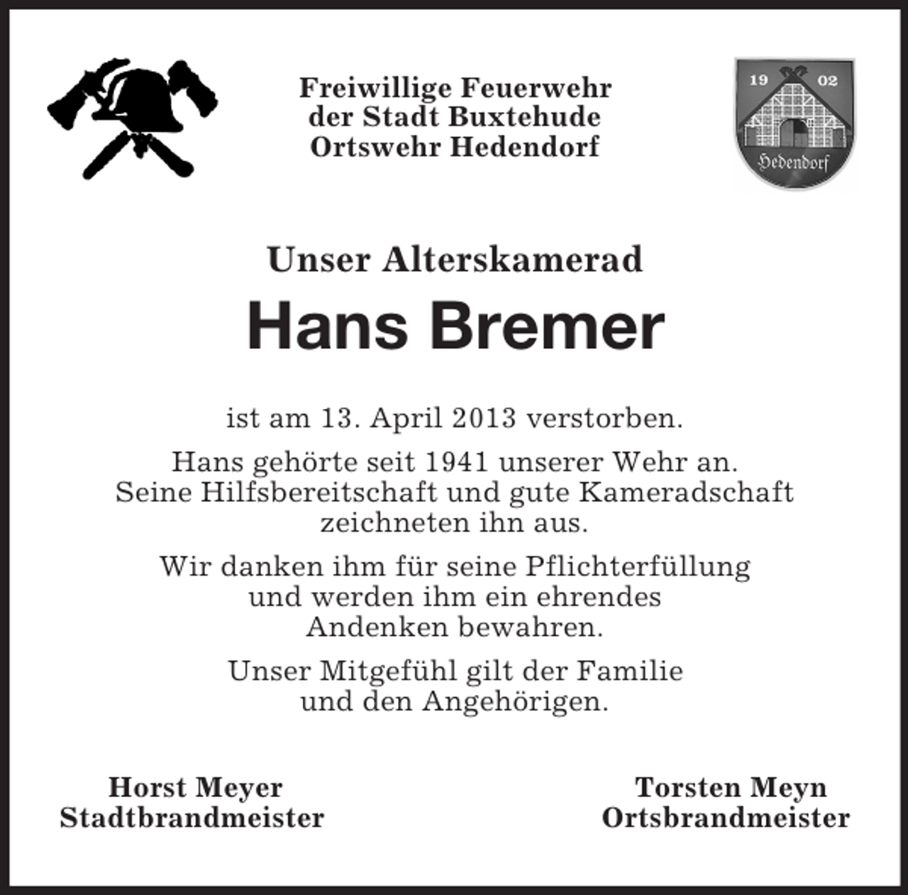 <p>Freiwillige Feuerwehr<br />der Stadt Buxtehude<br />Ortswehr Hedendorf<br />Unser Alterskamerad<br />Hans Bremer<br />ist am 13. April 2013 verstorben.<br />Hans gehörte seit 1941 unserer Wehr an.<br />Seine Hilfsbereitschaft und gute Kameradschaft<br />zeichneten ihn aus.<br />Wir danken ihm für seine Pflichterfüllung<br />und werden ihm ein ehrendes<br />Andenken bewahren.<br />Unser Mitgefühl gilt der Familie<br />und den Angehörigen.<br />Horst Meyer Torsten Meyn<br />Stadtbrandmeister Ortsbrandmeister</p>