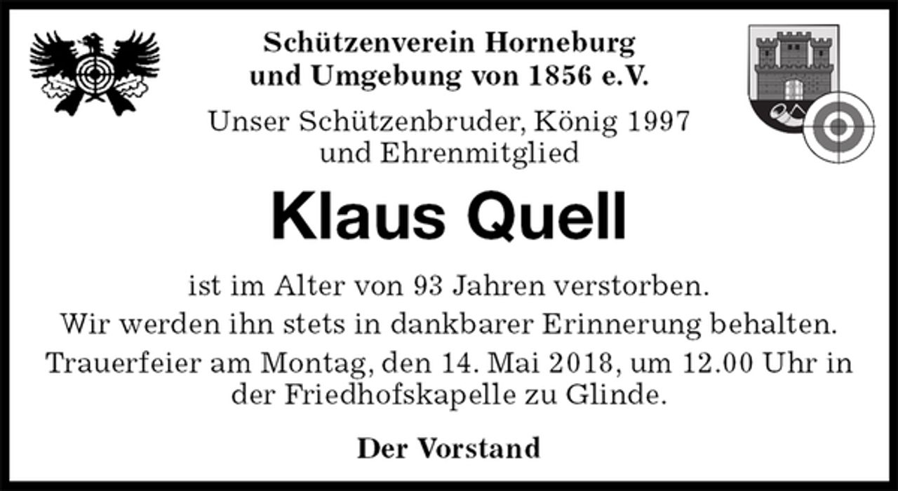 <p>Schützenverein Horneburg<br />und Umgebung von 1856 e.V.<br />Unser Schützenbruder, König 1997<br />und Ehrenmitglied<br />Klaus Quell<br />Der Vorstand<br />ist im Alter von 93 Jahren verstorben.<br />Wir werden ihn stets in dankbarer Erinnerung behalten.<br />Trauerfeier am Montag, den 14. Mai 2018, um 12.00 Uhr in der Friedhofskapelle zu Glinde.</p>