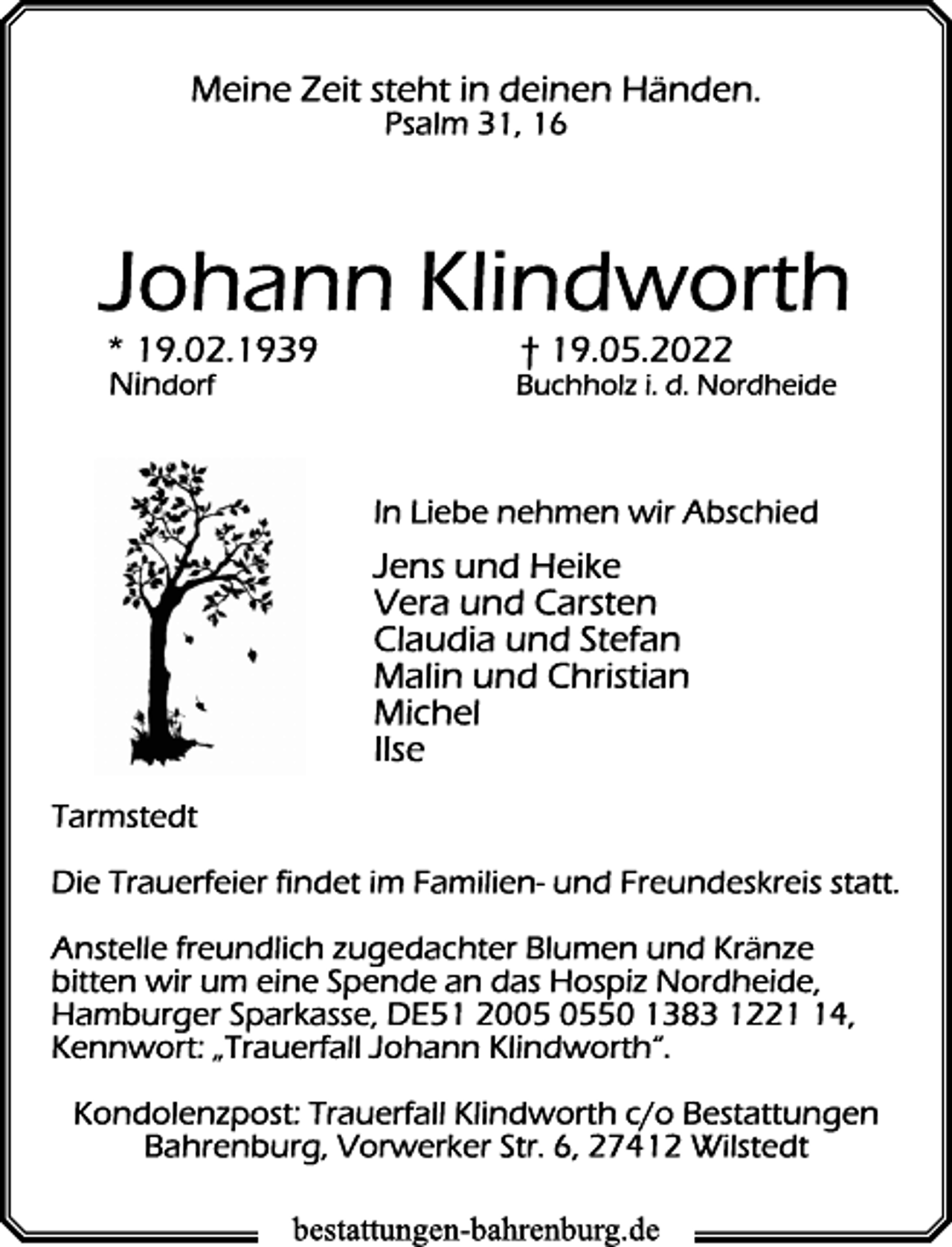 <p>Meine Zeit steht in deinen Händen.<br />Psalm 31, 16<br />Johann Klindworth<br />* 19.02.1939 † 19.05.2022<br />Nindorf Buchholz i. d. Nordheide</p>
<p>In Liebe nehmen wir Abschied<br />Jens und Heike<br />Vera und Carsten<br />Claudia und Stefan<br />Malin und Christian<br />Michel<br />Ilse<br />Tarmstedt<br />Die Trauerfeier findet im Familien- und Freundeskreis statt.<br />Anstelle freundlich zugedachter Blumen und Kränze<br />bitten wir um eine Spende an das Hospiz Nordheide,<br />Hamburger Sparkasse, DE51 2005 0550 1383 1221 14,<br />Kennwort: „Trauerfall Johann Klindworth“.<br />Kondolenzpost: Trauerfall Klindworth c/o Bestattungen<br />Bahrenburg, Vorwerker Str. 6, 27412 Wilstedt</p>