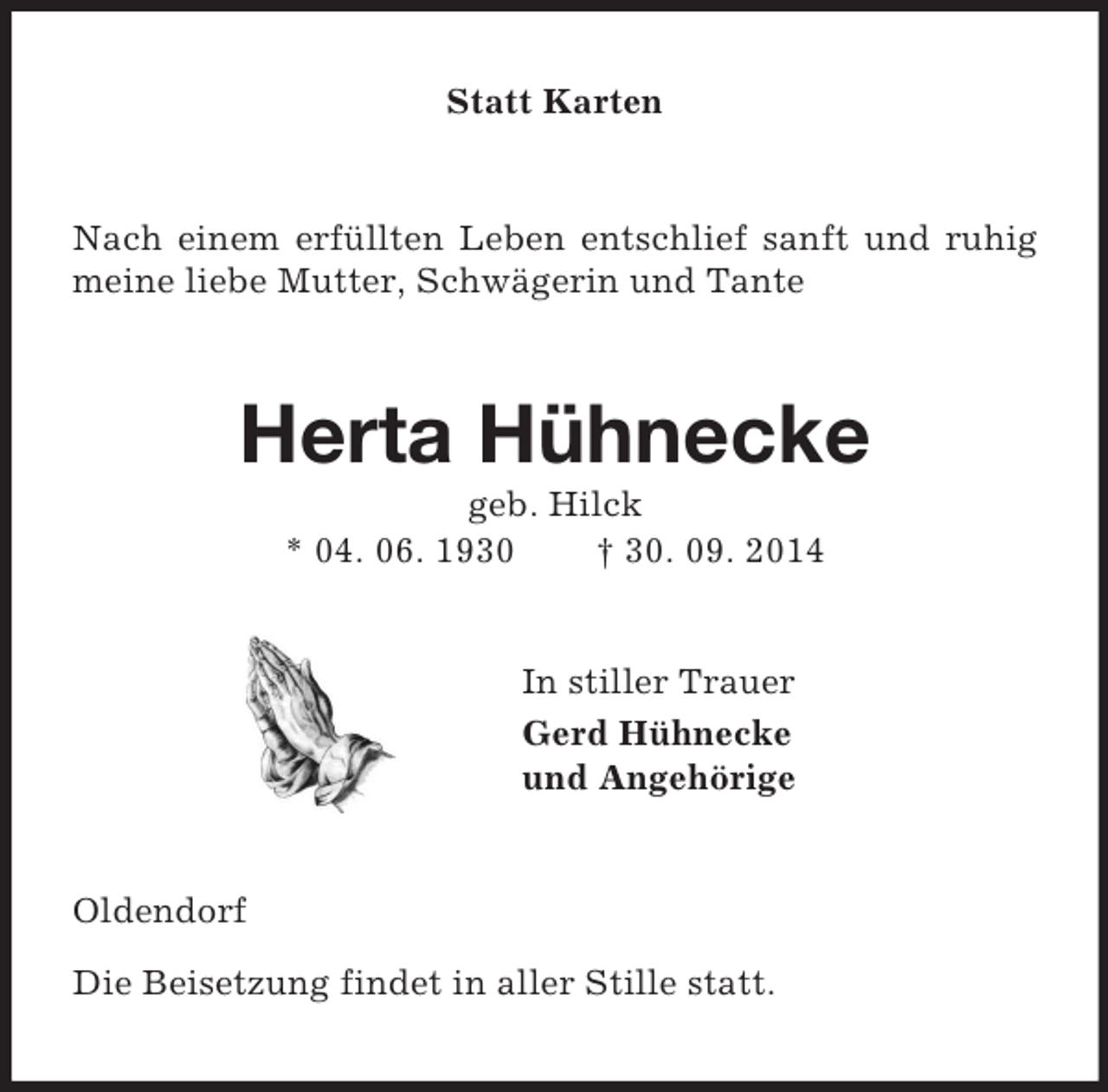 <p>Statt Karten<br />Nach einem erfüllten Leben entschlief sanft und ruhig meine liebe Mutter, Schwägerin und Tante<br />Herta Hühnecke<br />geb. Hilck<br />* 04. 06. 1930 † 30. 09. 2014<br />In stiller Trauer<br />Gerd Hühnecke<br />und Angehörige<br />Oldendorf</p><p>Die Beisetzung findet in aller Stille statt.</p>