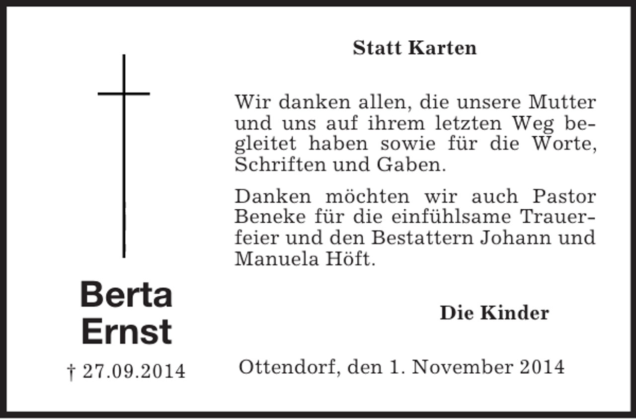 <p>Berta<br />Ernst<br />† 27.09.2014<br />Statt Karten<br />Wir danken allen, die unsere Mutter und uns auf ihrem letzten Weg begleitet haben sowie für die Worte, Schriften und Gaben.<br />Danken möchten wir auch Pastor Beneke für die einfühlsame Trauerfeier und den Bestattern Johann und Manuela Höft.<br />Die Kinder<br />Ottendorf, den 1. November 2014</p>