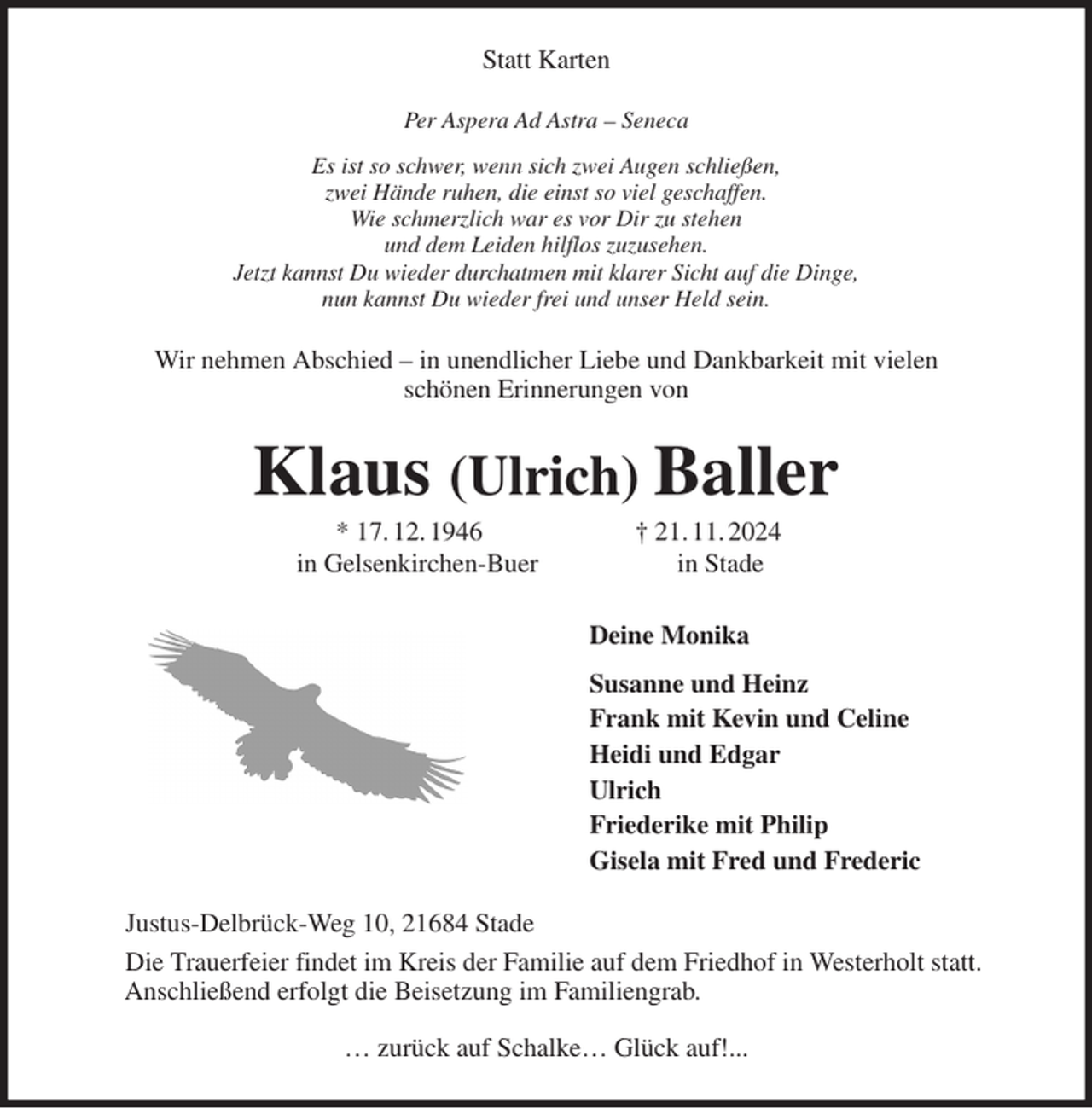 <p>Statt Karten<br />Per Aspera Ad Astra - Seneca<br />Es ist so schwer, wenn sich zwei Augen schließen,<br />zwei Hände ruhen, die einst so viel geschaffen.<br />Wie schmerzlich war es vor Dir zu stehen<br />und dem Leiden hilflos zuzusehen.<br />Jetzt kannst Du wieder durchatmen mit klarer Sicht auf die Dinge,<br />nun kannst Du wieder frei und unser Held sein.<br />Wir nehmen Abschied - in unendlicher Liebe und Dankbarkeit mit vielen<br />schönen Erinnerungen von<br />Klaus (Ulrich) Baller<br />* 17. 12. 1946 † 21. 11. 2024<br />in Gelsenkirchen-Buer in Stade<br />Deine Monika<br />Susanne und Heinz<br />Frank mit Kevin und Celine<br />Heidi und Edgar<br />Ulrich<br />Friederike mit Philip<br />Gisela mit Fred und Frederic<br />Justus-Delbrück-Weg 10, 21684 Stade<br />Die Trauerfeier findet im Kreis der Familie auf dem Friedhof in Westerholt statt.<br />Anschließend erfolgt die Beisetzung im Familiengrab.<br />… zurück auf Schalke… Glück auf!...</p>
