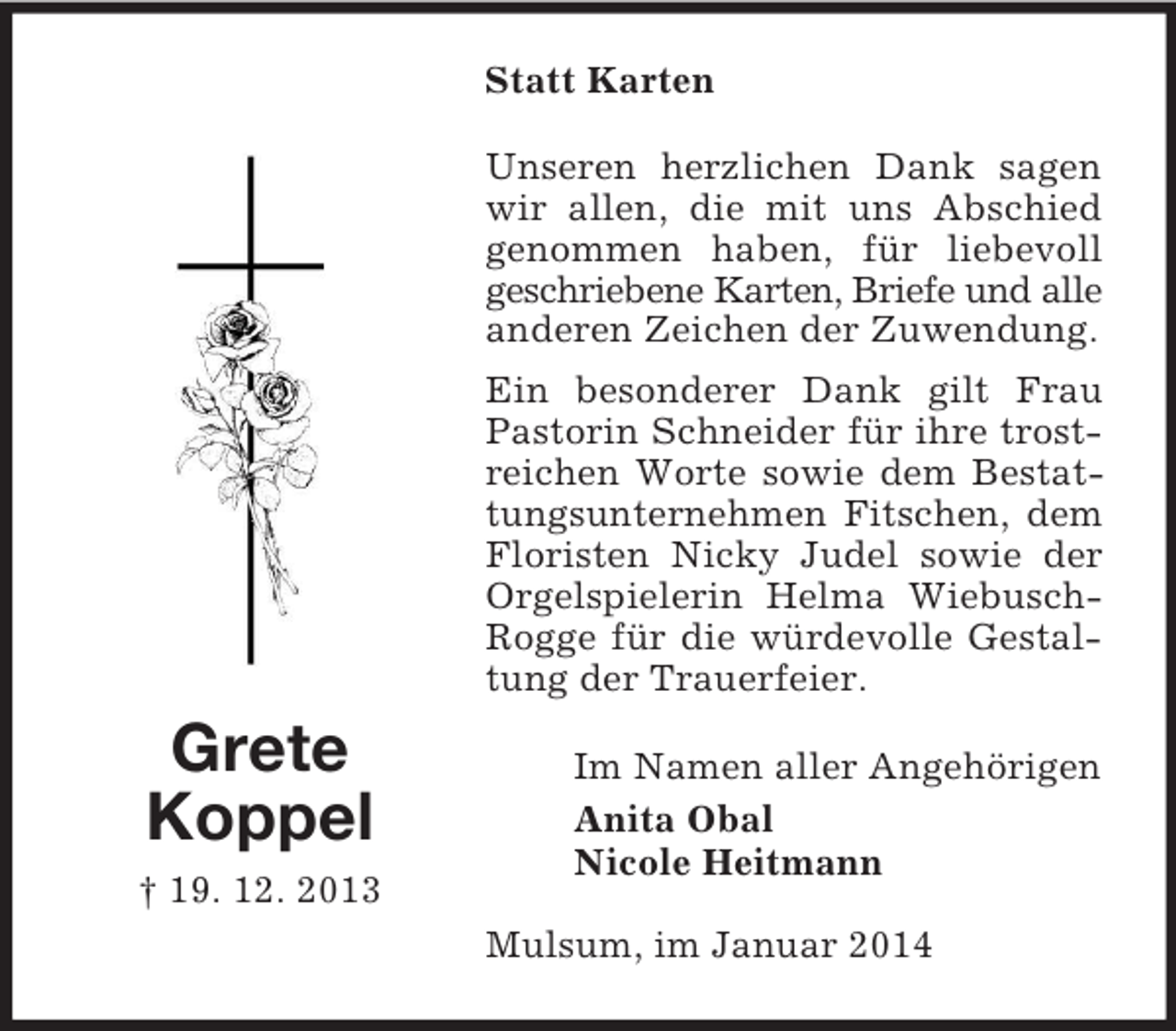 <p>Grete<br />Koppel<br />† 19. 12. 2013<br />Statt Karten<br />Unseren herzlichen Dank sagen wir allen, die mit uns Abschied genommen haben, für liebevoll geschriebene Karten, Briefe und alle<br />anderen Zeichen der Zuwendung.<br />Ein besonderer Dank gilt Frau Pastorin Schneider für ihre trostreichen Worte sowie dem Bestattungsunternehmen Fitschen, dem Floristen Nicky Judel sowie der Orgelspielerin Helma Wiebusch-Rogge für die würdevolle Gestaltung der Trauerfeier.<br />Im Namen aller Angehörigen<br />Anita Obal<br />Nicole Heitmann<br />Mulsum, im Januar 2014</p>