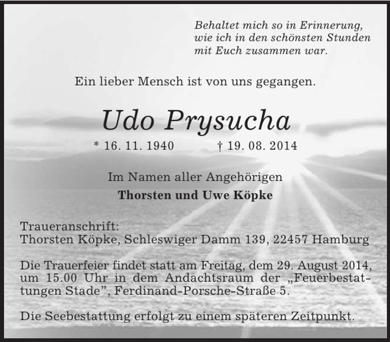 <p>Behaltet mich so in Erinnerung,<br />wie ich in den schönsten Stunden<br />mit Euch zusammen war.<br />Ein lieber Mensch ist von uns gegangen.<br />Udo Prysucha<br />* 16. 11. 1940 † 19. 08. 2014<br />Im Namen aller Angehörigen<br />Thorsten und Uwe Köpke<br />Traueranschrift:<br />Thorsten Köpke, Schleswiger Damm 139, 22457 Hamburg</p><p>Die Trauerfeier findet statt am Freitag, dem 29. August 2014,<br />um 15.00 Uhr in dem Andachtsraum der „Feuerbestattungen Stade”, Ferdinand-Porsche-Straße 5.</p><p>Die Seebestattung erfolgt zu einem späteren Zeitpunkt.</p>