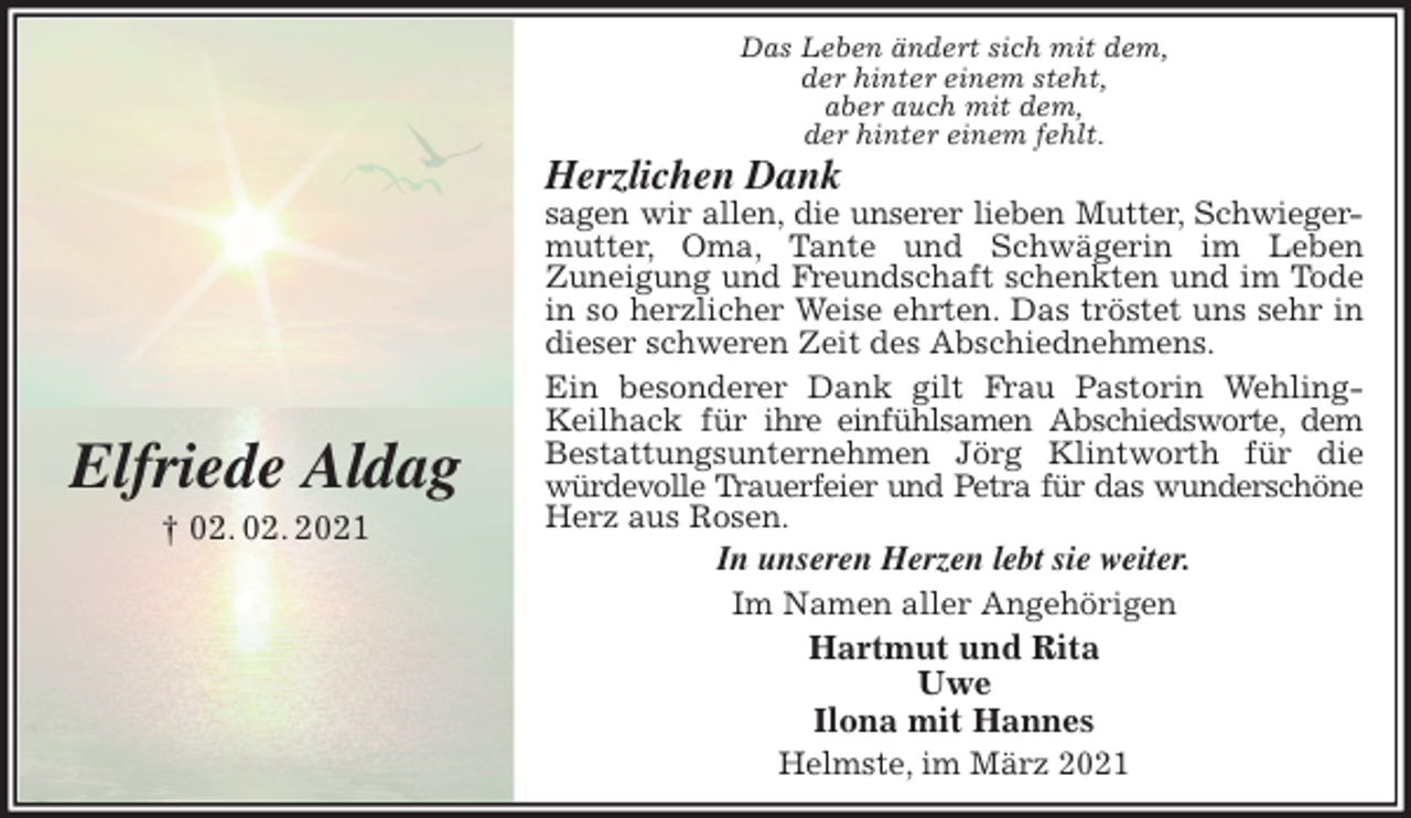 <p>Das Leben ändert sich mit dem,<br />der hinter einem steht,<br />aber auch mit dem,<br />der hinter einem fehlt.<br />Herzlichen Dank<br />sagen wir allen, die unserer lieben Mutter, Schwieger-<br />mutter, Oma, Tante und Schwägerin im Leben<br />Zuneigung und Freundschaft schenkten und im Tode in so herzlicher Weise ehrten. Das tröstet uns sehr in dieser schweren Zeit des Abschiednehmens.<br />Ein besonderer Dank gilt Frau Pastorin Wehling-Keilhack für ihre einfühlsamen Abschiedsworte, dem Bestattungsunternehmen Jörg Klintworth für die würdevolle Trauerfeier und Petra für das wunderschöne<br />Herz aus Rosen.<br />In unseren Herzen lebt sie weiter.<br />Im Namen aller Angehörigen<br />Hartmut und Rita<br />Uwe<br />Ilona mit Hannes<br />Helmste, im März 2021</p>
<p>Elfriede Aldag<br />† 02. 02. 2021</p>