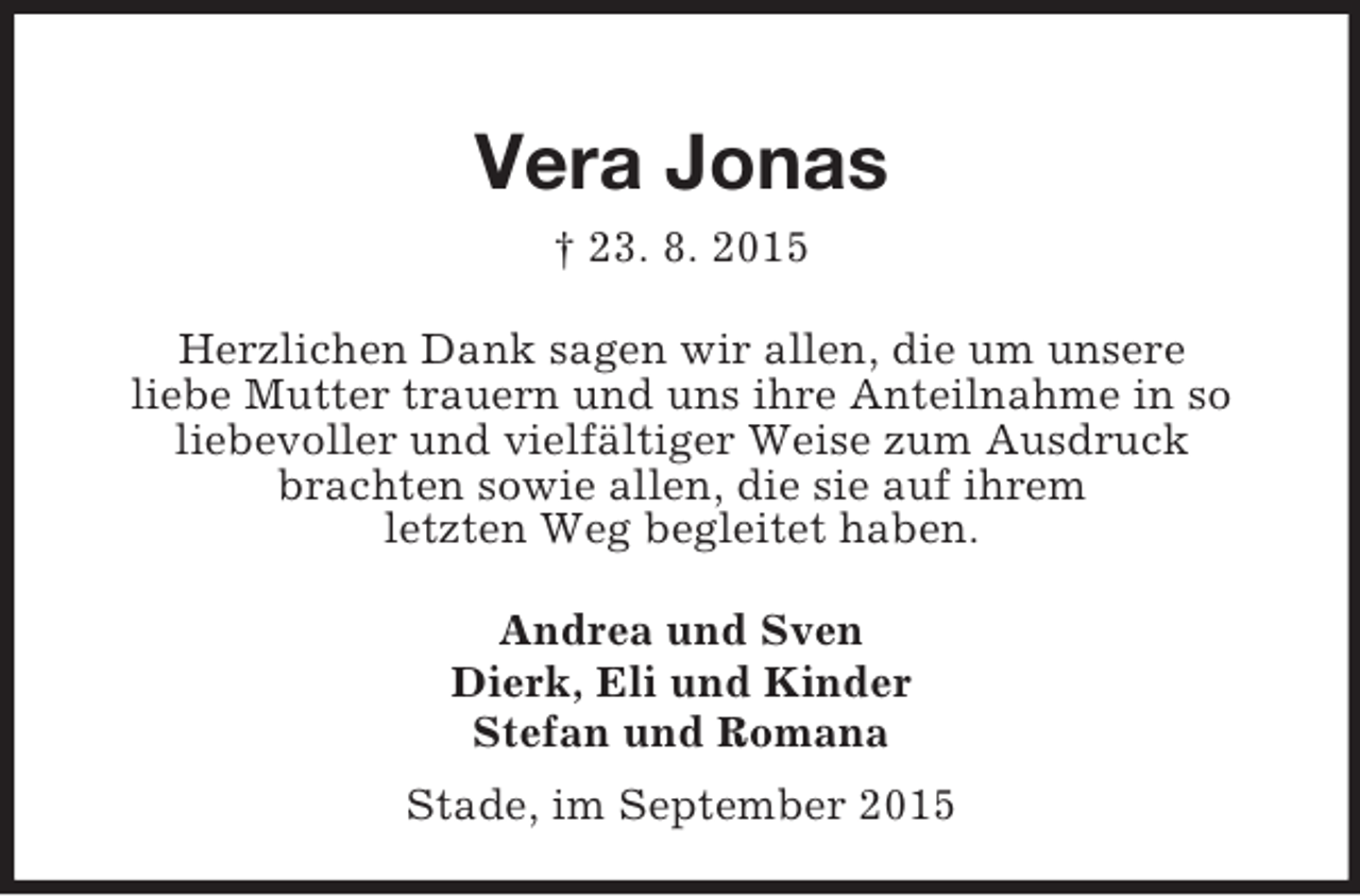 <p>Vera Jonas<br />† 23. 8. 2015</p><p>Herzlichen Dank sagen wir allen, die um unsere<br />liebe Mutter trauern und uns ihre Anteilnahme in so<br />liebevoller und vielfältiger Weise zum Ausdruck<br />brachten sowie allen, die sie auf ihrem<br />letzten Weg begleitet haben.<br />Andrea und Sven<br />Dierk, Eli und Kinder<br />Stefan und Romana<br />Stade, im September 2015</p>
