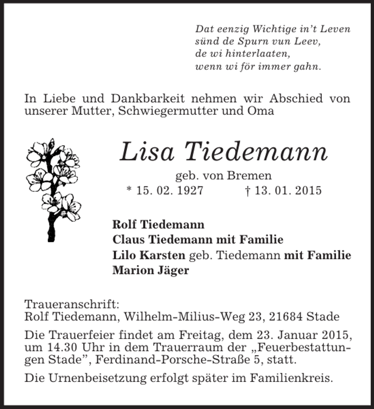 <p>Dat eenzig Wichtige in’t Leven<br />sünd de Spurn vun Leev,<br />de wi hinterlaaten,<br />wenn wi för immer gahn.<br />In Liebe und Dankbarkeit nehmen wir Abschied von unserer Mutter, Schwiegermutter und Oma<br />Lisa Tiedemann<br />geb. von Bremen<br />* 15. 02. 1927 † 13. 01. 2015<br />Rolf Tiedemann<br />Claus Tiedemann mit Familie<br />Lilo Karsten geb. Tiedemann mit Familie<br />Marion Jäger<br />Traueranschrift:<br />Rolf Tiedemann, Wilhelm-Milius-Weg 23, 21684 Stade<br />Die Trauerfeier findet am Freitag, dem 23. Januar 2015, um 14.30 Uhr in dem Trauerraum der „Feuerbestattungen Stade”, Ferdinand-Porsche-Straße 5, statt.<br />Die Urnenbeisetzung erfolgt später im Familienkreis.</p>