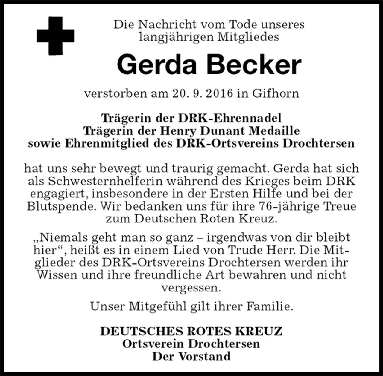 <p>Gerda Becker<br />verstorben am 20. 9. 2016 in Gifhorn</p><p>Trägerin der DRK-Ehrennadel<br />Trägerin der Henry Dunant Medaille<br />sowie Ehrenmitglied des DRK-Ortsvereins Drochtersen</p><p>hat uns sehr bewegt und traurig gemacht. Gerda hat sich als Schwesternhelferin während des Krieges beim DRK engagiert, insbesondere in der Ersten Hilfe und bei der Blutspende. Wir bedanken uns für ihre 76-jährige Treue zum Deutschen Roten Kreuz.<br />„Niemals geht man so ganz – irgendwas von dir bleibt hier“, heißt es in einem Lied von Trude Herr. Die Mit-<br />glieder des DRK-Ortsvereins Drochtersen werden ihr<br />Wissen und ihre freundliche Art bewahren und nicht<br />vergessen.<br />Unser Mitgefühl gilt ihrer Familie.</p><p>DEUTSCHES ROTES KREUZ<br />Ortsverein Drochtersen<br />Der Vorstand<br />Die Nachricht vom Tode unseres<br />langjährigen Mitgliedes</p>