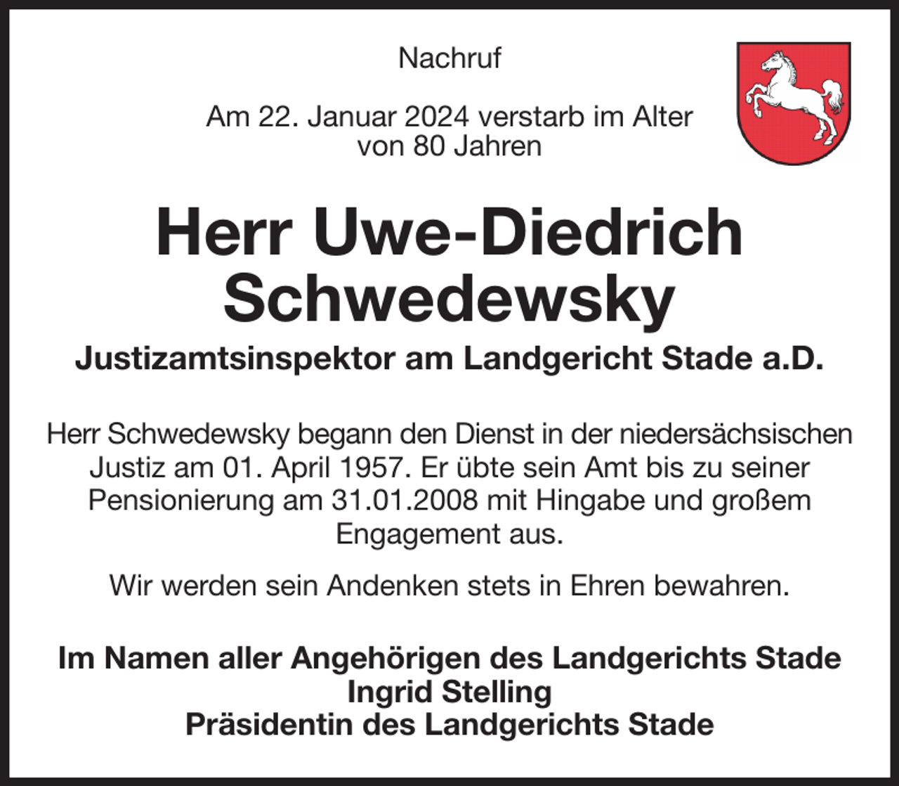 <p>Nachruf</p><p>Am 22. Januar 2024 verstarb im Alter<br />von 80 Jahren<br />Herr Uwe-Diedrich Schwedewsky<br />Justizamtsinspektor am Landgericht Stade a.D.<br />Herr Schwedewsky begann den Dienst in der niedersächsischen<br />Justiz am 01. April 1957. Er übte sein Amt bis zu seiner<br />Pensionierung am 31.01.2008 mit Hingabe und großem<br />Engagement aus.<br />Wir werden sein Andenken stets in Ehren bewahren.<br />Im Namen aller Angehörigen des Landgerichts Stade<br />Ingrid Stelling<br />Präsidentin des Landgerichts Stade</p>