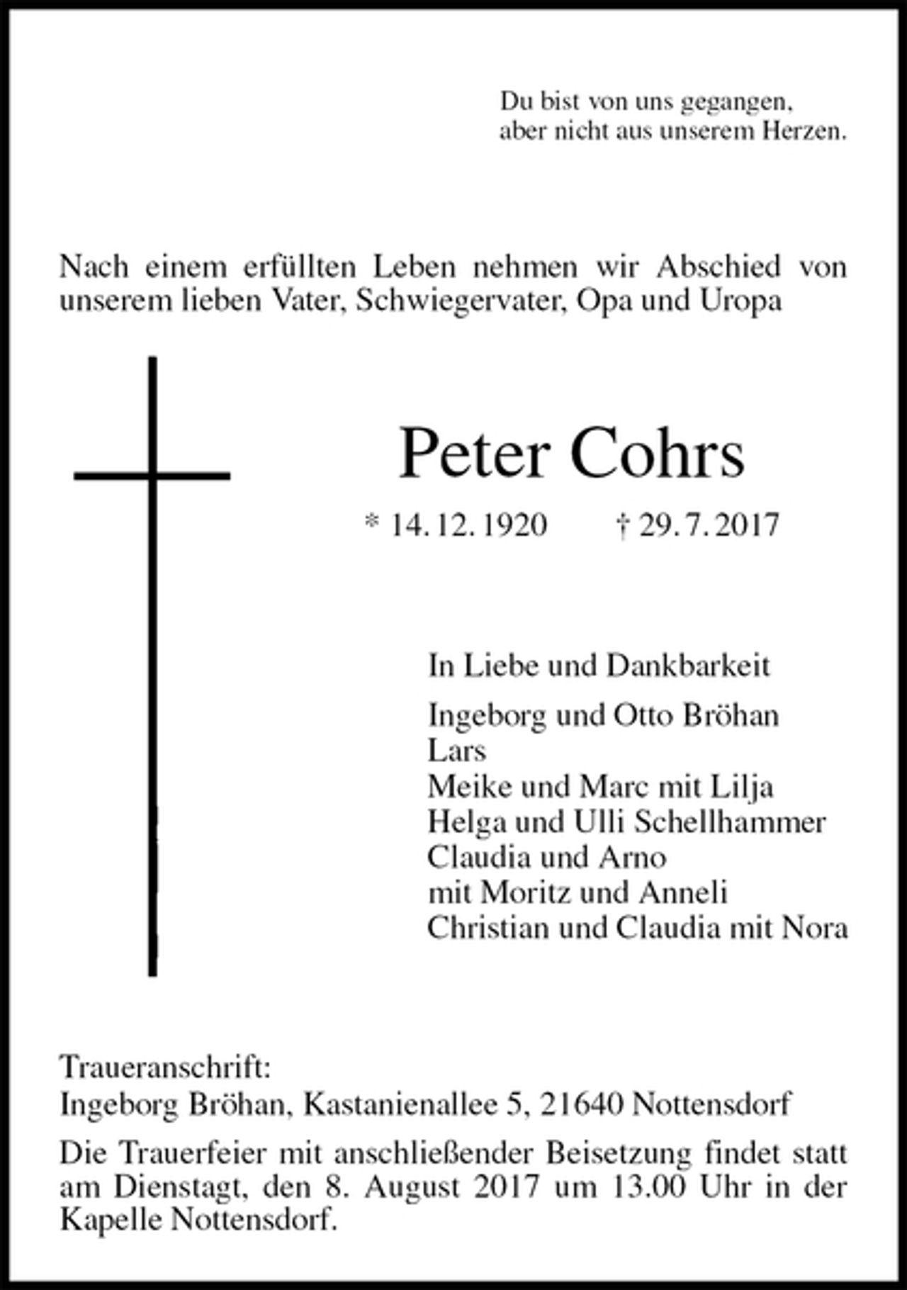 <p>Du bist von uns gegangen,<br />aber nicht aus unserem Herzen.<br />Nach einem erfüllten Leben nehmen wir Abschied von<br />unserem lieben Vater, Schwiegervater, Opa und Uropa<br />Peter Cohrs<br />* 14. 12. 1920 † 29. 7. 2017<br />In Liebe und Dankbarkeit<br />Ingeborg und Otto Bröhan<br />Lars<br />Meike und Marc mit Lilja<br />Helga und Ulli Schellhammer<br />Claudia und Arno<br />mit Moritz und Anneli<br />Christian und Claudia mit Nora<br />Traueranschrift:<br />Ingeborg Bröhan, Kastanienallee 5, 21640 Nottensdorf<br />Die Trauerfeier mit anschließender Beisetzung findet statt am Dienstagt, den 8. August 2017 um 13.00 Uhr in der Kapelle Nottensdorf.</p>
